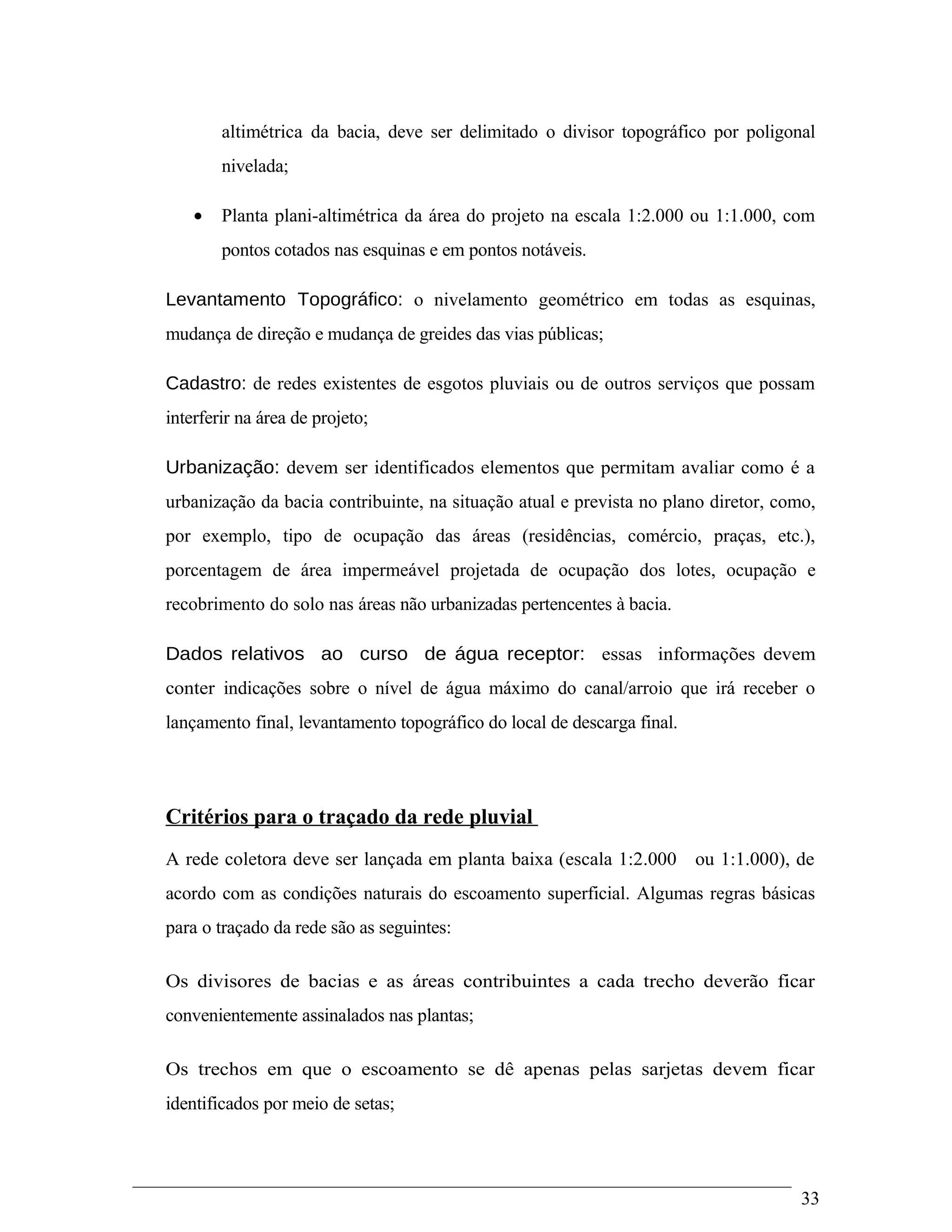 altimétrica da bacia, deve ser delimitado o divisor topográfico por poligonal
nivelada;
• Planta plani-altimétrica da área do projeto na escala 1:2.000 ou 1:1.000, com
pontos cotados nas esquinas e em pontos notáveis.
Levantamento Topográfico: o nivelamento geométrico em todas as esquinas,
mudança de direção e mudança de greides das vias públicas;
Cadastro: de redes existentes de esgotos pluviais ou de outros serviços que possam
interferir na área de projeto;
Urbanização: devem ser identificados elementos que permitam avaliar como é a
urbanização da bacia contribuinte, na situação atual e prevista no plano diretor, como,
por exemplo, tipo de ocupação das áreas (residências, comércio, praças, etc.),
porcentagem de área impermeável projetada de ocupação dos lotes, ocupação e
recobrimento do solo nas áreas não urbanizadas pertencentes à bacia.
Dados relativos ao curso de água receptor: essas informações devem
conter indicações sobre o nível de água máximo do canal/arroio que irá receber o
lançamento final, levantamento topográfico do local de descarga final.
Critérios para o traçado da rede pluvial
A rede coletora deve ser lançada em planta baixa (escala 1:2.000 ou 1:1.000), de
acordo com as condições naturais do escoamento superficial. Algumas regras básicas
para o traçado da rede são as seguintes:
Os divisores de bacias e as áreas contribuintes a cada trecho deverão ficar
convenientemente assinalados nas plantas;
Os trechos em que o escoamento se dê apenas pelas sarjetas devem ficar
identificados por meio de setas;
33
 
