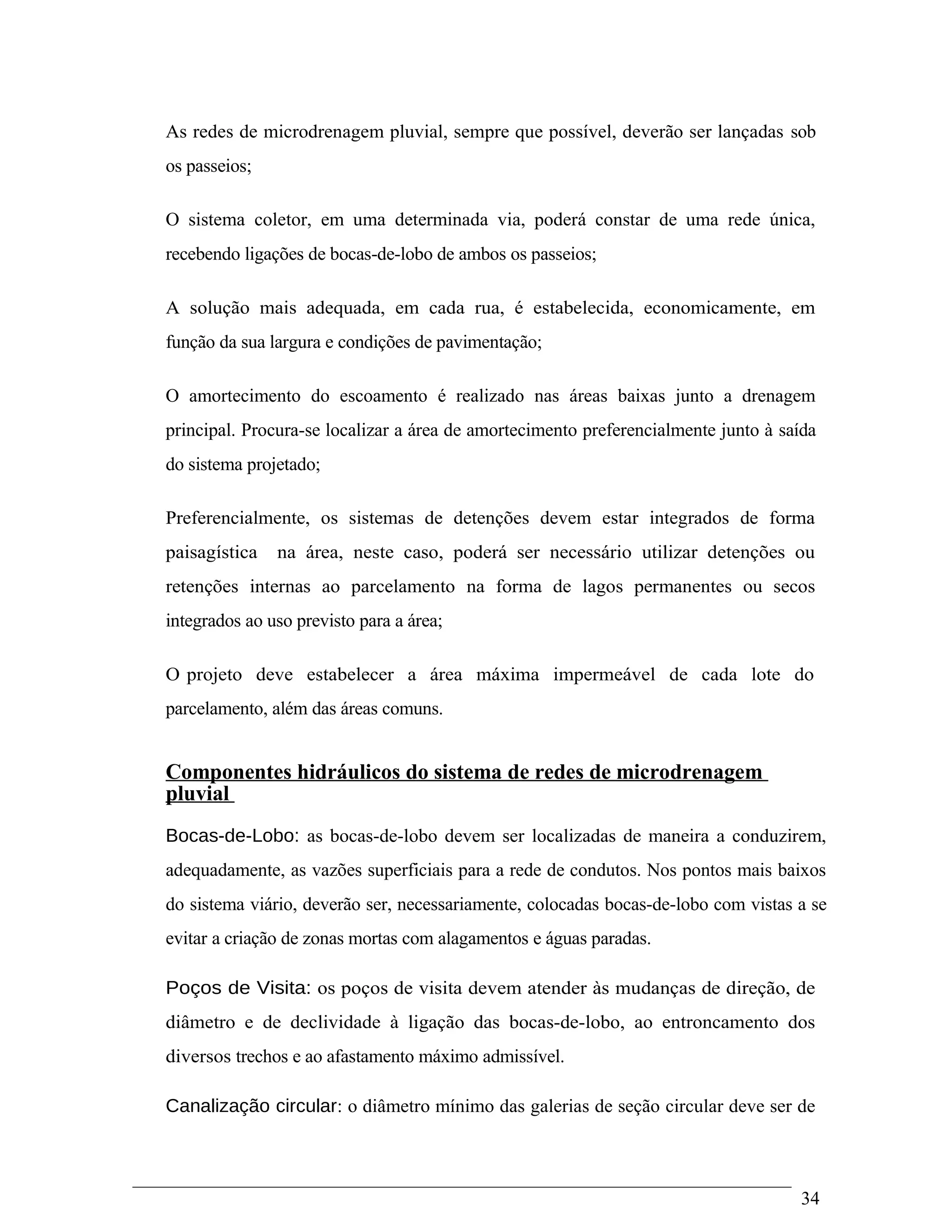 As redes de microdrenagem pluvial, sempre que possível, deverão ser lançadas sob
os passeios;
O sistema coletor, em uma determinada via, poderá constar de uma rede única,
recebendo ligações de bocas-de-lobo de ambos os passeios;
A solução mais adequada, em cada rua, é estabelecida, economicamente, em
função da sua largura e condições de pavimentação;
O amortecimento do escoamento é realizado nas áreas baixas junto a drenagem
principal. Procura-se localizar a área de amortecimento preferencialmente junto à saída
do sistema projetado;
Preferencialmente, os sistemas de detenções devem estar integrados de forma
paisagística na área, neste caso, poderá ser necessário utilizar detenções ou
retenções internas ao parcelamento na forma de lagos permanentes ou secos
integrados ao uso previsto para a área;
O projeto deve estabelecer a área máxima impermeável de cada lote do
parcelamento, além das áreas comuns.
Componentes hidráulicos do sistema de redes de microdrenagem
pluvial
Bocas-de-Lobo: as bocas-de-lobo devem ser localizadas de maneira a conduzirem,
adequadamente, as vazões superficiais para a rede de condutos. Nos pontos mais baixos
do sistema viário, deverão ser, necessariamente, colocadas bocas-de-lobo com vistas a se
evitar a criação de zonas mortas com alagamentos e águas paradas.
Poços de Visita: os poços de visita devem atender às mudanças de direção, de
diâmetro e de declividade à ligação das bocas-de-lobo, ao entroncamento dos
diversos trechos e ao afastamento máximo admissível.
Canalização circular: o diâmetro mínimo das galerias de seção circular deve ser de
34
 