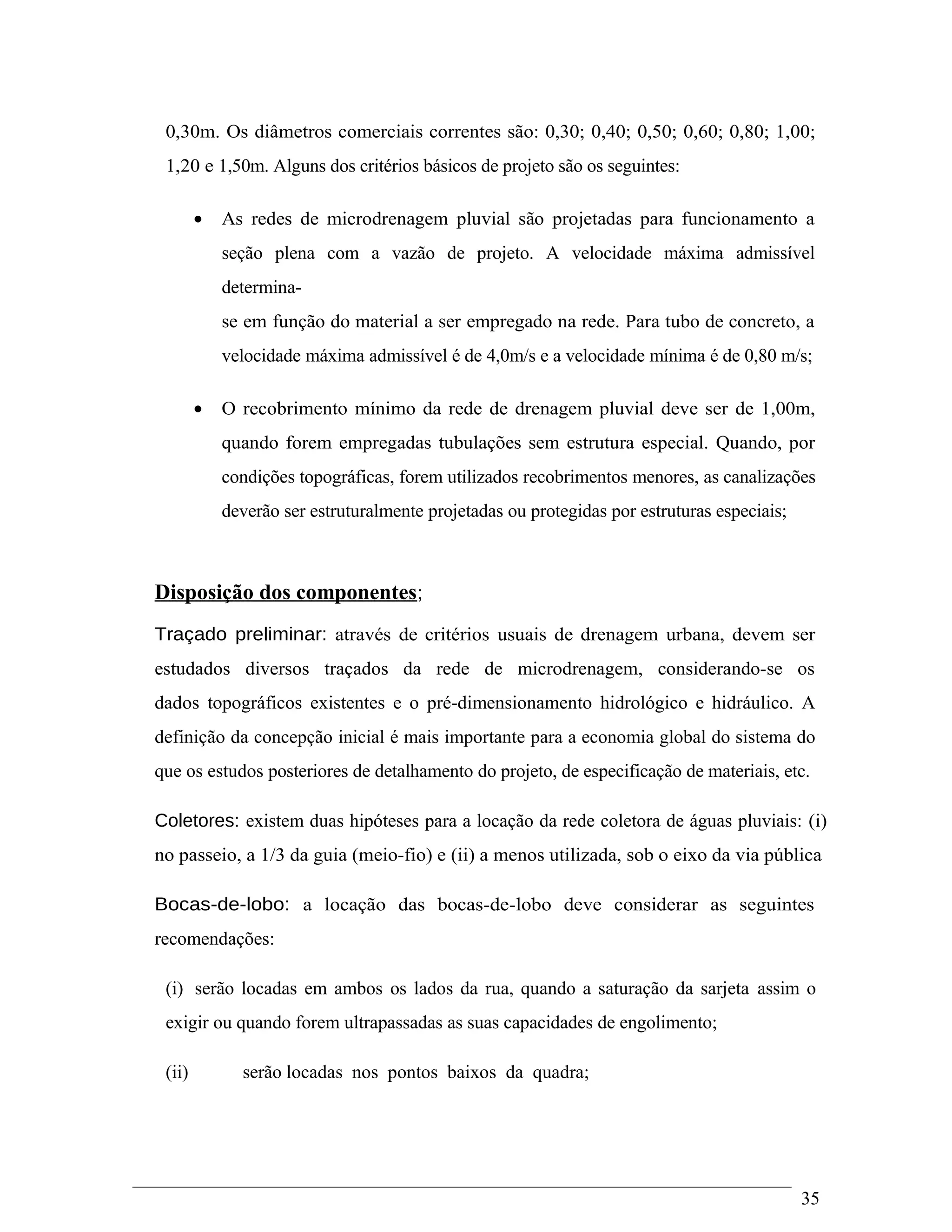 0,30m. Os diâmetros comerciais correntes são: 0,30; 0,40; 0,50; 0,60; 0,80; 1,00;
1,20 e 1,50m. Alguns dos critérios básicos de projeto são os seguintes:
• As redes de microdrenagem pluvial são projetadas para funcionamento a
seção plena com a vazão de projeto. A velocidade máxima admissível
determina-
se em função do material a ser empregado na rede. Para tubo de concreto, a
velocidade máxima admissível é de 4,0m/s e a velocidade mínima é de 0,80 m/s;
• O recobrimento mínimo da rede de drenagem pluvial deve ser de 1,00m,
quando forem empregadas tubulações sem estrutura especial. Quando, por
condições topográficas, forem utilizados recobrimentos menores, as canalizações
deverão ser estruturalmente projetadas ou protegidas por estruturas especiais;
Disposição dos componentes;
Traçado preliminar: através de critérios usuais de drenagem urbana, devem ser
estudados diversos traçados da rede de microdrenagem, considerando-se os
dados topográficos existentes e o pré-dimensionamento hidrológico e hidráulico. A
definição da concepção inicial é mais importante para a economia global do sistema do
que os estudos posteriores de detalhamento do projeto, de especificação de materiais, etc.
Coletores: existem duas hipóteses para a locação da rede coletora de águas pluviais: (i)
no passeio, a 1/3 da guia (meio-fio) e (ii) a menos utilizada, sob o eixo da via pública
Bocas-de-lobo: a locação das bocas-de-lobo deve considerar as seguintes
recomendações:
(i) serão locadas em ambos os lados da rua, quando a saturação da sarjeta assim o
exigir ou quando forem ultrapassadas as suas capacidades de engolimento;
(ii) serão locadas nos pontos baixos da quadra;
35
 