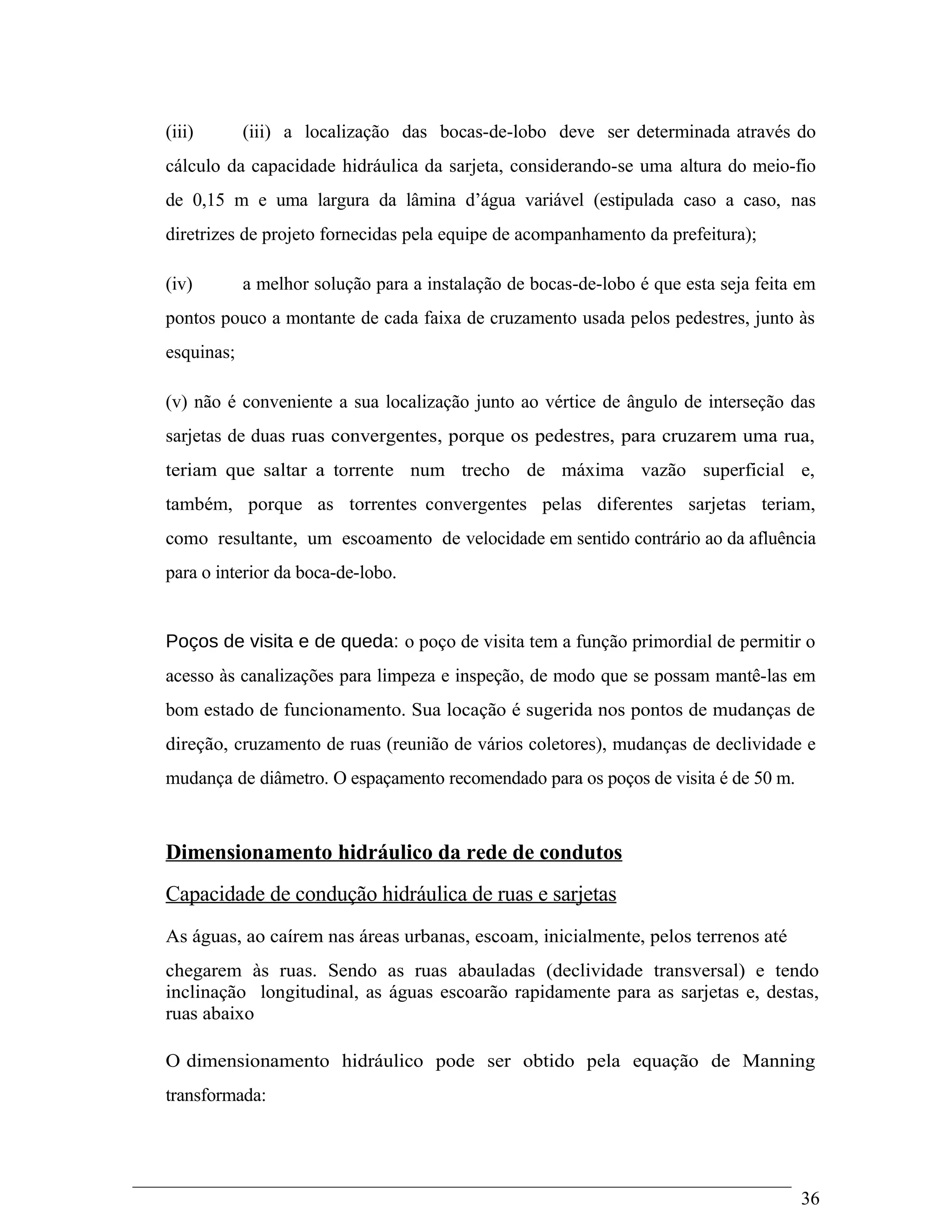 (iii) (iii) a localização das bocas-de-lobo deve ser determinada através do
cálculo da capacidade hidráulica da sarjeta, considerando-se uma altura do meio-fio
de 0,15 m e uma largura da lâmina d’água variável (estipulada caso a caso, nas
diretrizes de projeto fornecidas pela equipe de acompanhamento da prefeitura);
(iv) a melhor solução para a instalação de bocas-de-lobo é que esta seja feita em
pontos pouco a montante de cada faixa de cruzamento usada pelos pedestres, junto às
esquinas;
(v) não é conveniente a sua localização junto ao vértice de ângulo de interseção das
sarjetas de duas ruas convergentes, porque os pedestres, para cruzarem uma rua,
teriam que saltar a torrente num trecho de máxima vazão superficial e,
também, porque as torrentes convergentes pelas diferentes sarjetas teriam,
como resultante, um escoamento de velocidade em sentido contrário ao da afluência
para o interior da boca-de-lobo.
Poços de visita e de queda: o poço de visita tem a função primordial de permitir o
acesso às canalizações para limpeza e inspeção, de modo que se possam mantê-las em
bom estado de funcionamento. Sua locação é sugerida nos pontos de mudanças de
direção, cruzamento de ruas (reunião de vários coletores), mudanças de declividade e
mudança de diâmetro. O espaçamento recomendado para os poços de visita é de 50 m.
Dimensionamento hidráulico da rede de condutos
Capacidade de condução hidráulica de ruas e sarjetas
As águas, ao caírem nas áreas urbanas, escoam, inicialmente, pelos terrenos até
chegarem às ruas. Sendo as ruas abauladas (declividade transversal) e tendo
inclinação longitudinal, as águas escoarão rapidamente para as sarjetas e, destas,
ruas abaixo
O dimensionamento hidráulico pode ser obtido pela equação de Manning
transformada:
36
 