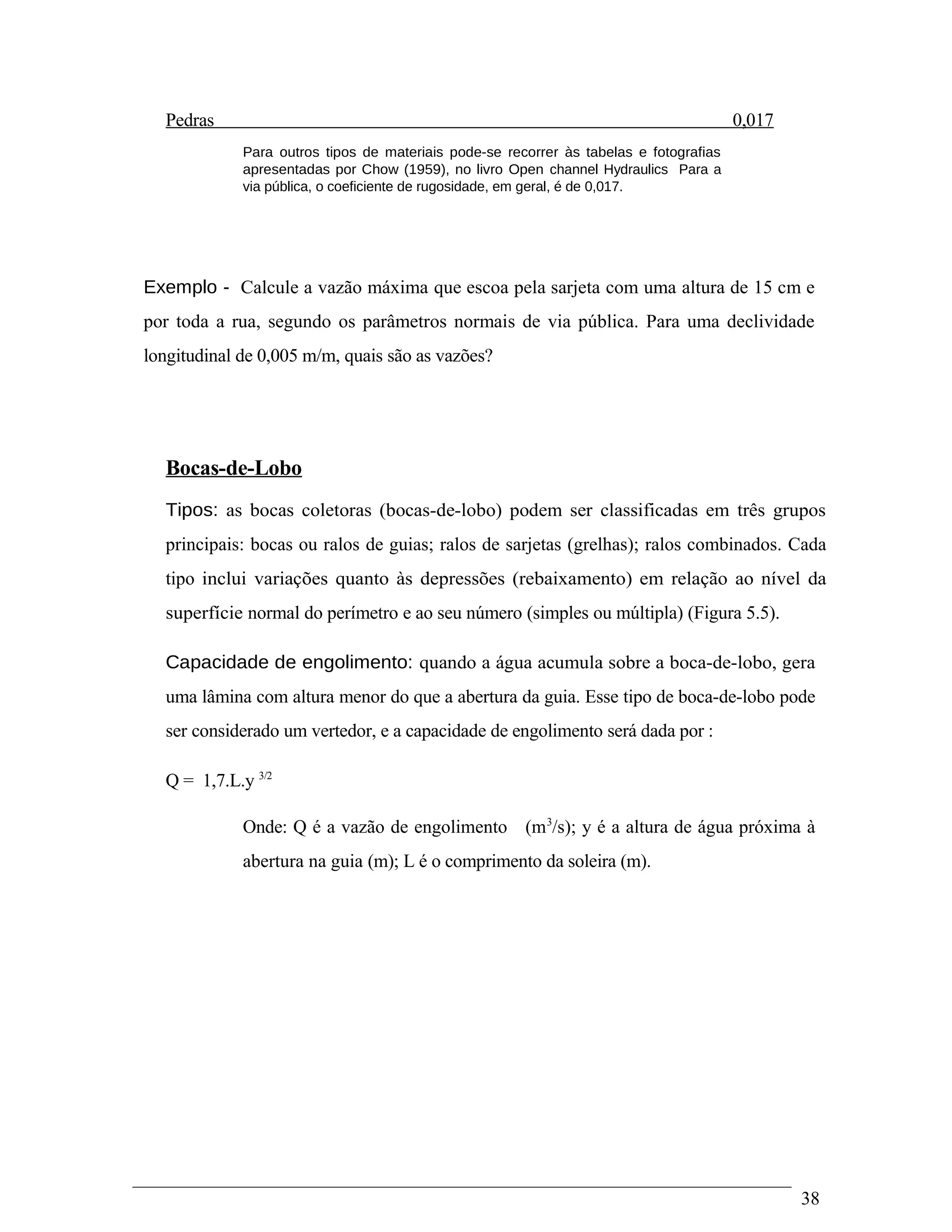 Pedras 0,017
Para outros tipos de materiais pode-se recorrer às tabelas e fotografias
apresentadas por Chow (1959), no livro Open channel Hydraulics Para a
via pública, o coeficiente de rugosidade, em geral, é de 0,017.
Exemplo - Calcule a vazão máxima que escoa pela sarjeta com uma altura de 15 cm e
por toda a rua, segundo os parâmetros normais de via pública. Para uma declividade
longitudinal de 0,005 m/m, quais são as vazões?
Bocas-de-Lobo
Tipos: as bocas coletoras (bocas-de-lobo) podem ser classificadas em três grupos
principais: bocas ou ralos de guias; ralos de sarjetas (grelhas); ralos combinados. Cada
tipo inclui variações quanto às depressões (rebaixamento) em relação ao nível da
superfície normal do perímetro e ao seu número (simples ou múltipla) (Figura 5.5).
Capacidade de engolimento: quando a água acumula sobre a boca-de-lobo, gera
uma lâmina com altura menor do que a abertura da guia. Esse tipo de boca-de-lobo pode
ser considerado um vertedor, e a capacidade de engolimento será dada por :
Q = 1,7.L.y 3/2
Onde: Q é a vazão de engolimento (m3
/s); y é a altura de água próxima à
abertura na guia (m); L é o comprimento da soleira (m).
38
 