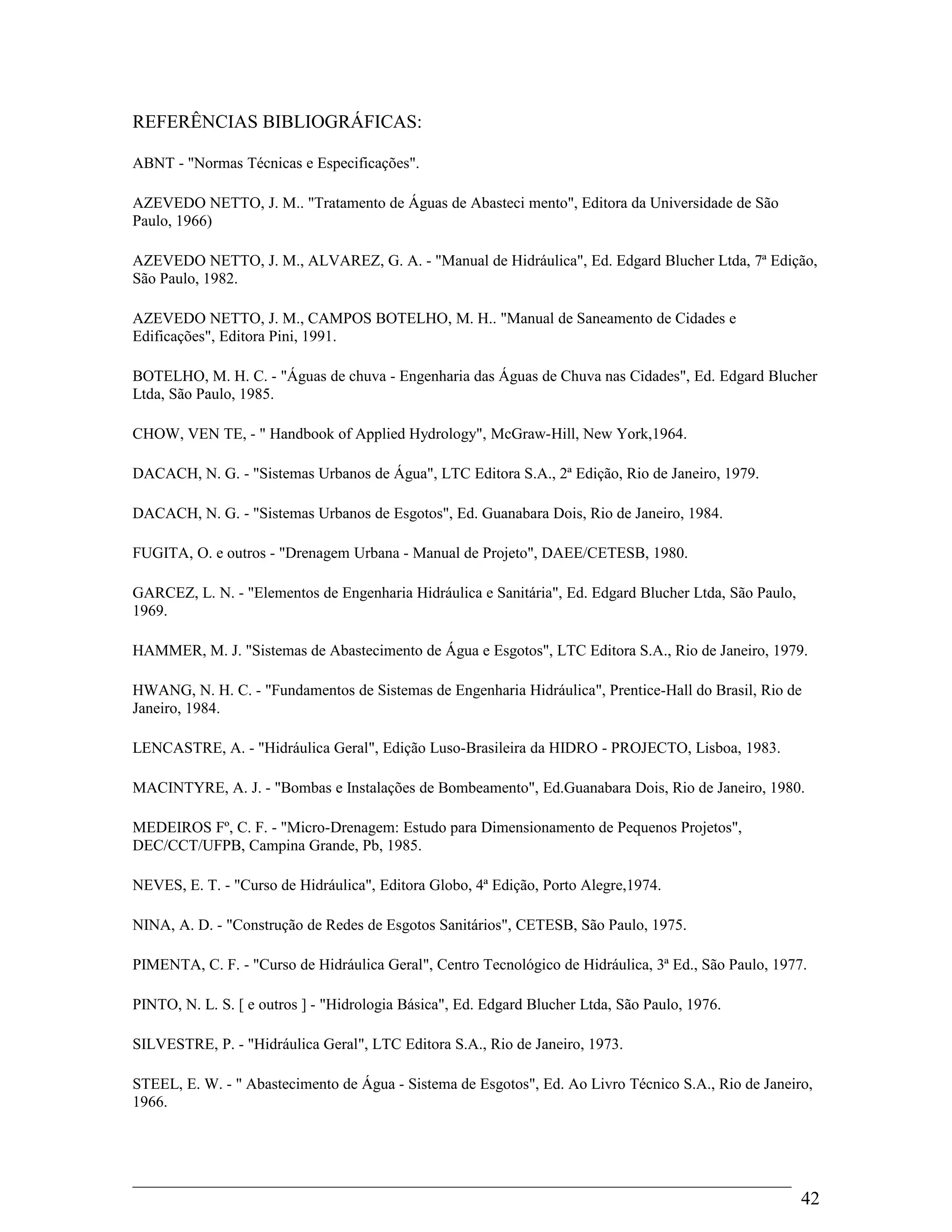 REFERÊNCIAS BIBLIOGRÁFICAS:
ABNT - "Normas Técnicas e Especificações".
AZEVEDO NETTO, J. M.. "Tratamento de Águas de Abasteci mento", Editora da Universidade de São
Paulo, 1966)
AZEVEDO NETTO, J. M., ALVAREZ, G. A. - "Manual de Hidráulica", Ed. Edgard Blucher Ltda, 7ª Edição,
São Paulo, 1982.
AZEVEDO NETTO, J. M., CAMPOS BOTELHO, M. H.. "Manual de Saneamento de Cidades e
Edificações", Editora Pini, 1991.
BOTELHO, M. H. C. - "Águas de chuva - Engenharia das Águas de Chuva nas Cidades", Ed. Edgard Blucher
Ltda, São Paulo, 1985.
CHOW, VEN TE, - " Handbook of Applied Hydrology", McGraw-Hill, New York,1964.
DACACH, N. G. - "Sistemas Urbanos de Água", LTC Editora S.A., 2ª Edição, Rio de Janeiro, 1979.
DACACH, N. G. - "Sistemas Urbanos de Esgotos", Ed. Guanabara Dois, Rio de Janeiro, 1984.
FUGITA, O. e outros - "Drenagem Urbana - Manual de Projeto", DAEE/CETESB, 1980.
GARCEZ, L. N. - "Elementos de Engenharia Hidráulica e Sanitária", Ed. Edgard Blucher Ltda, São Paulo,
1969.
HAMMER, M. J. "Sistemas de Abastecimento de Água e Esgotos", LTC Editora S.A., Rio de Janeiro, 1979.
HWANG, N. H. C. - "Fundamentos de Sistemas de Engenharia Hidráulica", Prentice-Hall do Brasil, Rio de
Janeiro, 1984.
LENCASTRE, A. - "Hidráulica Geral", Edição Luso-Brasileira da HIDRO - PROJECTO, Lisboa, 1983.
MACINTYRE, A. J. - "Bombas e Instalações de Bombeamento", Ed.Guanabara Dois, Rio de Janeiro, 1980.
MEDEIROS Fº, C. F. - "Micro-Drenagem: Estudo para Dimensionamento de Pequenos Projetos",
DEC/CCT/UFPB, Campina Grande, Pb, 1985.
NEVES, E. T. - "Curso de Hidráulica", Editora Globo, 4ª Edição, Porto Alegre,1974.
NINA, A. D. - "Construção de Redes de Esgotos Sanitários", CETESB, São Paulo, 1975.
PIMENTA, C. F. - "Curso de Hidráulica Geral", Centro Tecnológico de Hidráulica, 3ª Ed., São Paulo, 1977.
PINTO, N. L. S. [ e outros ] - "Hidrologia Básica", Ed. Edgard Blucher Ltda, São Paulo, 1976.
SILVESTRE, P. - "Hidráulica Geral", LTC Editora S.A., Rio de Janeiro, 1973.
STEEL, E. W. - " Abastecimento de Água - Sistema de Esgotos", Ed. Ao Livro Técnico S.A., Rio de Janeiro,
1966.
42
 
