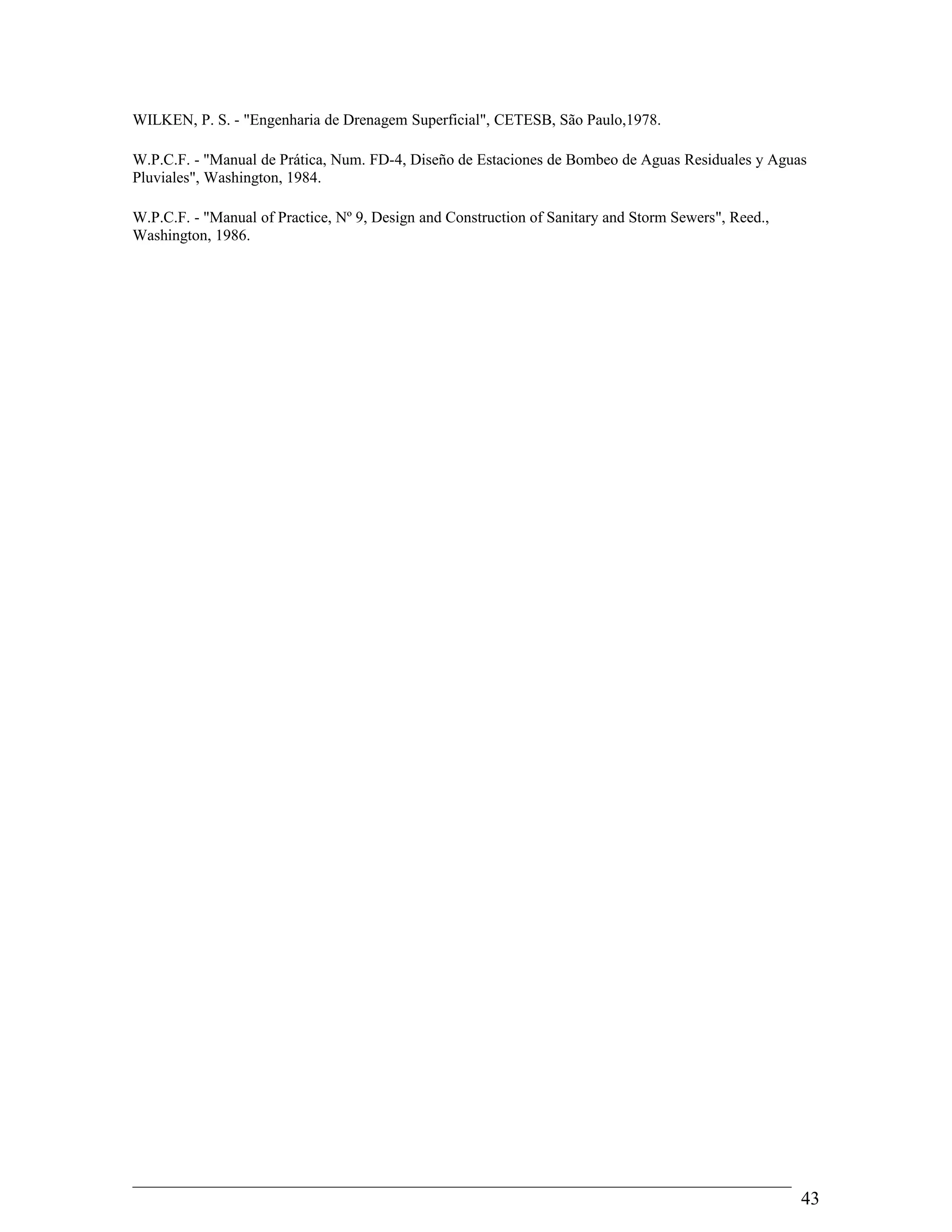 WILKEN, P. S. - "Engenharia de Drenagem Superficial", CETESB, São Paulo,1978.
W.P.C.F. - "Manual de Prática, Num. FD-4, Diseño de Estaciones de Bombeo de Aguas Residuales y Aguas
Pluviales", Washington, 1984.
W.P.C.F. - "Manual of Practice, Nº 9, Design and Construction of Sanitary and Storm Sewers", Reed.,
Washington, 1986.
43
 
