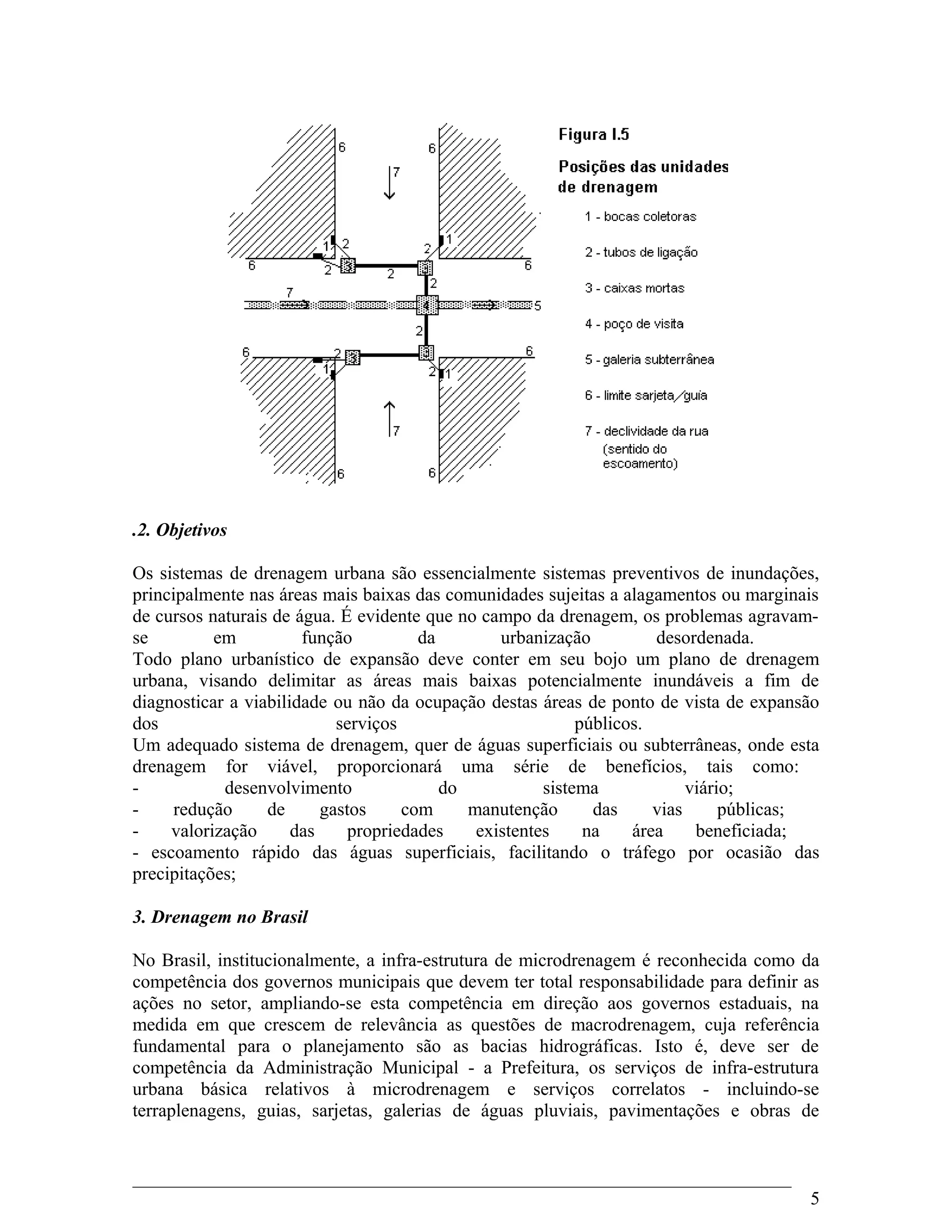 .2. Objetivos
Os sistemas de drenagem urbana são essencialmente sistemas preventivos de inundações,
principalmente nas áreas mais baixas das comunidades sujeitas a alagamentos ou marginais
de cursos naturais de água. É evidente que no campo da drenagem, os problemas agravam-
se em função da urbanização desordenada.
Todo plano urbanístico de expansão deve conter em seu bojo um plano de drenagem
urbana, visando delimitar as áreas mais baixas potencialmente inundáveis a fim de
diagnosticar a viabilidade ou não da ocupação destas áreas de ponto de vista de expansão
dos serviços públicos.
Um adequado sistema de drenagem, quer de águas superficiais ou subterrâneas, onde esta
drenagem for viável, proporcionará uma série de benefícios, tais como:
- desenvolvimento do sistema viário;
- redução de gastos com manutenção das vias públicas;
- valorização das propriedades existentes na área beneficiada;
- escoamento rápido das águas superficiais, facilitando o tráfego por ocasião das
precipitações;
3. Drenagem no Brasil
No Brasil, institucionalmente, a infra-estrutura de microdrenagem é reconhecida como da
competência dos governos municipais que devem ter total responsabilidade para definir as
ações no setor, ampliando-se esta competência em direção aos governos estaduais, na
medida em que crescem de relevância as questões de macrodrenagem, cuja referência
fundamental para o planejamento são as bacias hidrográficas. Isto é, deve ser de
competência da Administração Municipal - a Prefeitura, os serviços de infra-estrutura
urbana básica relativos à microdrenagem e serviços correlatos - incluindo-se
terraplenagens, guias, sarjetas, galerias de águas pluviais, pavimentações e obras de
5
 