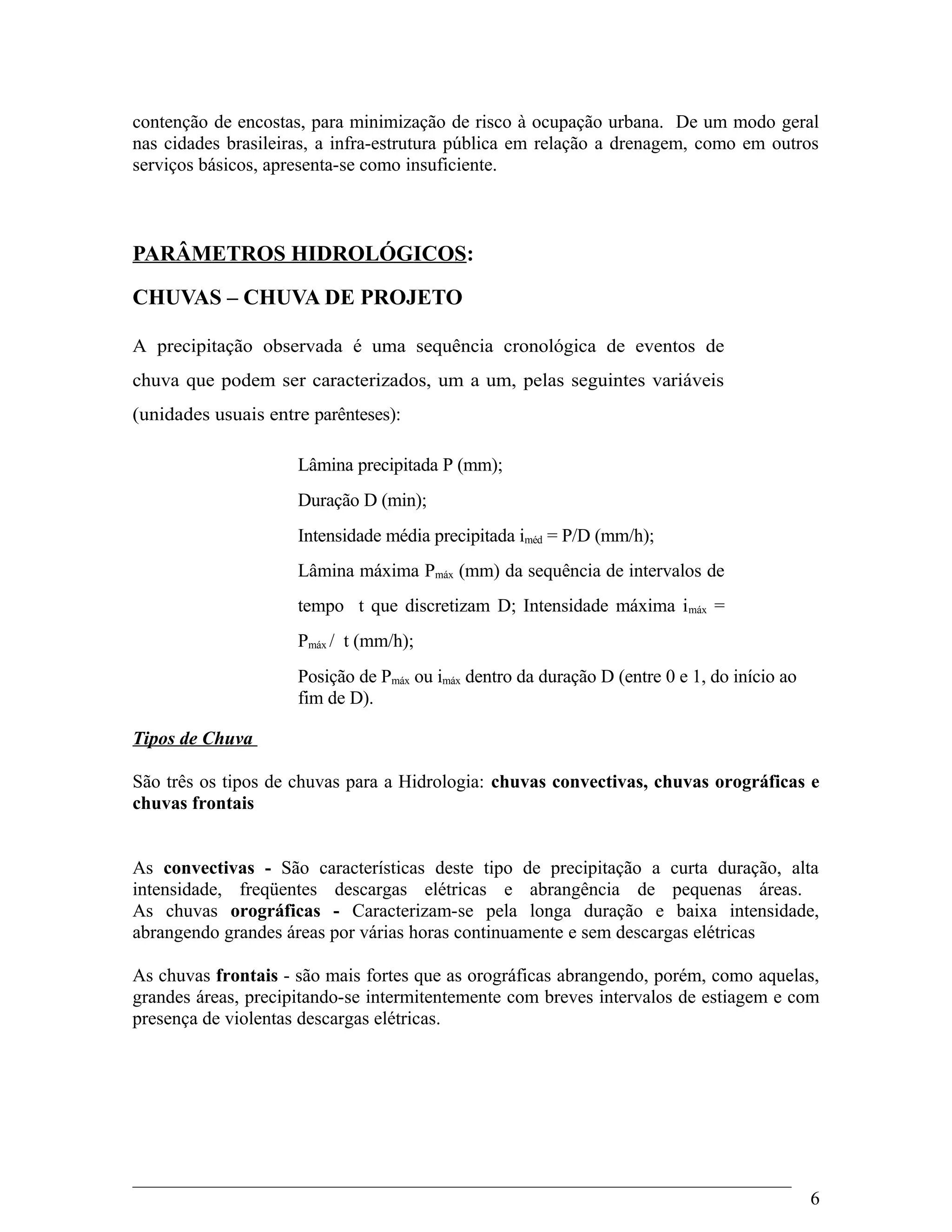 contenção de encostas, para minimização de risco à ocupação urbana. De um modo geral
nas cidades brasileiras, a infra-estrutura pública em relação a drenagem, como em outros
serviços básicos, apresenta-se como insuficiente.
PARÂMETROS HIDROLÓGICOS:
CHUVAS – CHUVA DE PROJETO
A precipitação observada é uma sequência cronológica de eventos de
chuva que podem ser caracterizados, um a um, pelas seguintes variáveis
(unidades usuais entre parênteses):
Lâmina precipitada P (mm);
Duração D (min);
Intensidade média precipitada iméd = P/D (mm/h);
Lâmina máxima Pmáx (mm) da sequência de intervalos de
tempo t que discretizam D; Intensidade máxima imáx =
Pmáx / t (mm/h);
Posição de Pmáx ou imáx dentro da duração D (entre 0 e 1, do início ao
fim de D).
Tipos de Chuva
São três os tipos de chuvas para a Hidrologia: chuvas convectivas, chuvas orográficas e
chuvas frontais
As convectivas - São características deste tipo de precipitação a curta duração, alta
intensidade, freqüentes descargas elétricas e abrangência de pequenas áreas.
As chuvas orográficas - Caracterizam-se pela longa duração e baixa intensidade,
abrangendo grandes áreas por várias horas continuamente e sem descargas elétricas
As chuvas frontais - são mais fortes que as orográficas abrangendo, porém, como aquelas,
grandes áreas, precipitando-se intermitentemente com breves intervalos de estiagem e com
presença de violentas descargas elétricas.
6
 