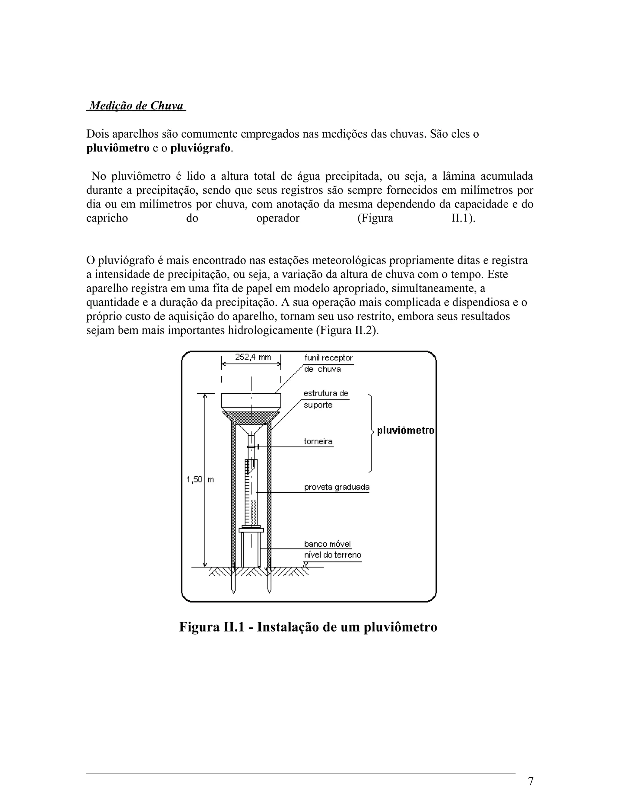 Medição de Chuva
Dois aparelhos são comumente empregados nas medições das chuvas. São eles o
pluviômetro e o pluviógrafo.
No pluviômetro é lido a altura total de água precipitada, ou seja, a lâmina acumulada
durante a precipitação, sendo que seus registros são sempre fornecidos em milímetros por
dia ou em milímetros por chuva, com anotação da mesma dependendo da capacidade e do
capricho do operador (Figura II.1).
O pluviógrafo é mais encontrado nas estações meteorológicas propriamente ditas e registra
a intensidade de precipitação, ou seja, a variação da altura de chuva com o tempo. Este
aparelho registra em uma fita de papel em modelo apropriado, simultaneamente, a
quantidade e a duração da precipitação. A sua operação mais complicada e dispendiosa e o
próprio custo de aquisição do aparelho, tornam seu uso restrito, embora seus resultados
sejam bem mais importantes hidrologicamente (Figura II.2).
Figura II.1 - Instalação de um pluviômetro
7
 