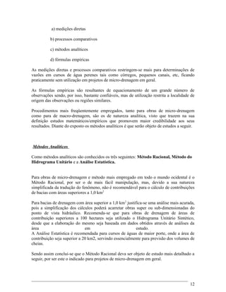 a) medições diretas
b) processos comparativos
c) métodos analíticos
d) fórmulas empíricas
As medições diretas e processos comparativos restringem-se mais para determinações de
vazões em cursos de água perenes tais como córregos, pequenos canais, etc, ficando
praticamente sem utilização em projetos de micro-drenagem em geral.
As fórmulas empíricas são resultantes de equacionamento de um grande número de
observações sendo, por isso, bastante confiáveis, mas de utilização restrita a localidade de
origem das observações ou regiões similares.
Procedimentos mais freqüentemente empregados, tanto para obras de micro-drenagem
como para de macro-drenagem, são os de natureza analítica, visto que trazem na sua
definição estudos matemáticos/empíricos que promovem maior credibilidade aos seus
resultados. Diante do exposto os métodos analíticos é que serão objeto de estudos a seguir.
Métodos Analíticos
Como métodos analíticos são conhecidos os três seguintes: Método Racional, Método do
Hidrograma Unitário e a Análise Estatística.
Para obras de micro-drenagem e método mais empregado em todo o mundo ocidental é o
Método Racional, por ser o de mais fácil manipulação, mas, devido a sua natureza
simplificada da tradução do fenômeno, não é recomendável para o cálculo de contribuições
de bacias com áreas superiores a 1,0 km2
Para bacias de drenagem com área superior a 1,0 km2
justifica-se uma análise mais acurada,
pois a simplificação dos cálculos poderá acarretar obras super ou sub-dimensionadas do
ponto de vista hidráulico. Recomenda-se que para obras de drenagem de áreas de
contribuição superiores a 100 hectares seja utilizado o Hidrograma Unitário Sintético,
desde que a elaboração do mesmo seja baseada em dados obtidos através de análises da
área em estudo.
A Análise Estatística é recomendada para cursos de águas de maior porte, onde a área de
contribuição seja superior a 20 km2, servindo essencialmente para previsão dos volumes de
cheias.
Sendo assim conclui-se que o Método Racional deva ser objeto de estudo mais detalhado a
seguir, por ser este o indicado para projetos de micro-drenagem em geral.
12
 