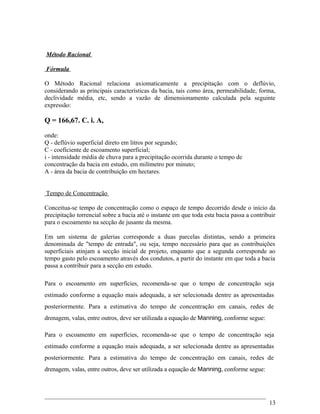 Método Racional
Fórmula
O Método Racional relaciona axiomaticamente a precipitação com o deflúvio,
considerando as principais características da bacia, tais como área, permeabilidade, forma,
declividade média, etc, sendo a vazão de dimensionamento calculada pela seguinte
expressão:
Q = 166,67. C. i. A,
onde:
Q - deflúvio superficial direto em litros por segundo;
C - coeficiente de escoamento superficial;
i - intensidade média de chuva para a precipitação ocorrida durante o tempo de
concentração da bacia em estudo, em milímetro por minuto;
A - área da bacia de contribuição em hectares.
Tempo de Concentração
Conceitua-se tempo de concentração como o espaço de tempo decorrido desde o início da
precipitação torrencial sobre a bacia até o instante em que toda esta bacia passa a contribuir
para o escoamento na secção de jusante da mesma.
Em um sistema de galerias corresponde a duas parcelas distintas, sendo a primeira
denominada de "tempo de entrada", ou seja, tempo necessário para que as contribuições
superficiais atinjam a secção inicial de projeto, enquanto que a segunda corresponde ao
tempo gasto pelo escoamento através dos condutos, a partir do instante em que toda a bacia
passa a contribuir para a secção em estudo.
Para o escoamento em superfícies, recomenda-se que o tempo de concentração seja
estimado conforme a equação mais adequada, a ser selecionada dentre as apresentadas
posteriormente. Para a estimativa do tempo de concentração em canais, redes de
drenagem, valas, entre outros, deve ser utilizada a equação de Manning, conforme segue:
Para o escoamento em superfícies, recomenda-se que o tempo de concentração seja
estimado conforme a equação mais adequada, a ser selecionada dentre as apresentadas
posteriormente. Para a estimativa do tempo de concentração em canais, redes de
drenagem, valas, entre outros, deve ser utilizada a equação de Manning, conforme segue:
13
 