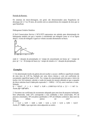 Período de Retorno
Os sistemas de micro-drenagem, em geral, são dimensionados para frequências de
descargas de 2, 5 ou 10 anos, de acordo com as características da ocupação da área que se
quer beneficiar.
Hidrograma Unitário Sintético
O Soil Conservation Service ( SCS,1957) apresentou um método para determinação do
hidrograma unitário em que o mesmo é considerado um triângulo como se vê na figura
abaixo. A área do triângulo é igual ao volume escoado diretamente na bacia.
onde tr = duração da precipitação; tc= tempo de concentração em horas; tp´ = tempo de
pico; tp´ + tc = tb (tempo de base); tp = tempo de retardo e tr = duração da precipitação.
Exemplos
1. Um determinado trecho de galeria deverá receber e escoar o deflúvio superficial oriundo
de uma área de 2,50 ha, banhada por uma chuva intensa e com um coeficiente de
escoamento superficial igual a 0,40 . Se o tempo de concentração previsto para o início do
trecho é de 16,6 minutos, calcular a vazão de jusante do mesmo sabendo-se que a equação
de chuva máxima local é dada pela expressão i = 1840/(t + 167,4), com i-mm/min e t-min.
Solução:
Q = 166,67 . C. i. A = 166,67 x 0,40 x (1840/16,6+167,4) x 2,5 = 1 667 l/s
Assim, Q = 1,67 m3
/s .
2. Encontrar um coeficiente de escoamento adequado para uma área de pequena inclinação,
bem urbanizada, onde 22% corresponde a ruas asfaltadas e bem conservadas, 8% de
passeios cimentados, 36% de pátios ajardinados e 34% de telhados cerâmicos. Que setor da
área urbana parece ser este?
Solução:
C = 0,22 x 0,95 + 0,08 x 0,80 + 0,36 x 0,10 + 0,34 x 0,90 = 0,615
Assim, C = 0,62, o que equivale a área adjacente ao centro .
15
 