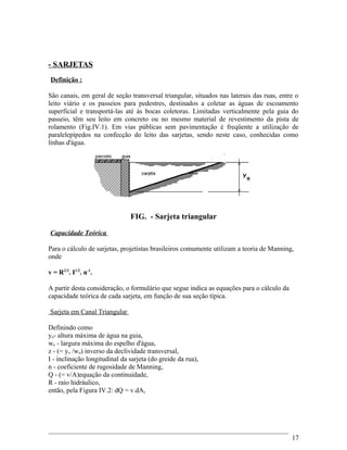 - SARJETAS
Definição :
São canais, em geral de seção transversal triangular, situados nas laterais das ruas, entre o
leito viário e os passeios para pedestres, destinados a coletar as águas de escoamento
superficial e transportá-las até às bocas coletoras. Limitadas verticalmente pela guia do
passeio, têm seu leito em concreto ou no mesmo material de revestimento da pista de
rolamento (Fig.IV.1). Em vias públicas sem pavimentação é freqüente a utilização de
paralelepípedos na confecção do leito das sarjetas, sendo neste caso, conhecidas como
linhas d'água.
FIG. - Sarjeta triangular
Capacidade Teórica
Para o cálculo de sarjetas, projetistas brasileiros comumente utilizam a teoria de Manning,
onde
v = R2/3
. I1/2
. n-1
.
A partir desta consideração, o formulário que segue indica as equações para o cálculo da
capacidade teórica de cada sarjeta, em função de sua seção típica.
Sarjeta em Canal Triangular
Definindo como
yo- altura máxima de água na guia,
wo - largura máxima do espelho d'água,
z - (= yo /wo) inverso da declividade transversal,
I - inclinação longitudinal da sarjeta (do greide da rua),
n - coeficiente de rugosidade de Manning,
Q - (= v/A)equação da continuidade,
R - raio hidráulico,
então, pela Figura IV.2: dQ = v.dA,
17
 