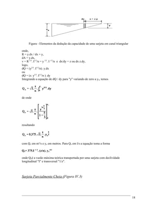 Figura - Elementos da dedução da capacidade de uma sarjeta em canal triangular
onde,
R = y.dx / dx = y,
dA = y.dx,
v = R 2/3
. I1/2
/n = y 2/3
. I 1/2
/n e dx/dy = z ou dx z.dy,
logo,
dQ = (y2/3
. I1/2
/n). y.dx
ou
dQ = (z. y5/3
. I1/2
/n ). dy
Integrando a equação de dQ / dy para "y" variando de zero a yo, temos
de onde
resultando
com Qo em m³/s e yo em metros. Para Qo em l/s a equação toma a forma
Qo= 375.I 1 /2
. (z/n). yo
8/3
onde Qoé a vazão máxima teórica transportada por uma sarjeta com declividade
longitudinal "I" e transversal "1/z".
Sarjeta Parcialmente Cheia (Figura IV.3)
18
 