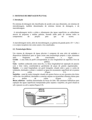 I - SISTEMAS DE DRENAGEM PLUVIAL
1. Introdução
Os sistemas de drenagem são classificados de acordo com suas dimensões, em sistemas de
microdrenagem, também denominados de sistemas iniciais de drenagem, e de
macrodrenagem.
A microdrenagem inclui a coleta e afastamento das águas superficiais ou subterrâneas
através de pequenas e médias galerias, fazendo ainda parte do sistema todos os
componentes do projeto para que tal ocorra.
A macrodrenagem inclui, além da microdrenagem, as galerias de grande porte ( D > 1,5m )
e os corpos receptores tais como canais e rios canalizados.
I.2. Terminologia Básica
Um sistema de drenagem de águas pluviais é composto de uma série de unidades e
dispositivos hidráulicos para os quais existe uma terminologia própria e cujos elementos
mais freqüentes são conceituados a seguir.
Greide - é uma linha do perfil correspondente ao eixo longitudinal da superfície livre da
via pública.
Guia - também conhecida como meio-fio, é a faixa longitudinal de separação do passeio
com o leito viário, constituindo-se geralmente de peças de granito argamassadas.
Sarjeta - é o canal longitudinal, em geral triangular, situado entre a guia e a pista de
rolamento, destinado a coletar e conduzir as águas de escoamento superficial até os pontos
de coleta (Figura I.1).
Sarjetões - canal de seção triangular situado nos pontos baixos ou nos encontros dos leitos
viários das vias públicas, destinados a conectar sarjetas ou encaminhar efluentes destas para
os pontos de coleta (Figura I.2).
Bocas coletoras - também denominadas de bocas de lobo. São estruturas hidráulicas para
captação das águas superficiais transportadas pelas sarjetas e sarjetões; em geral situam-se
sob o passeio ou sob a sarjeta (Figura I.3).
2
 