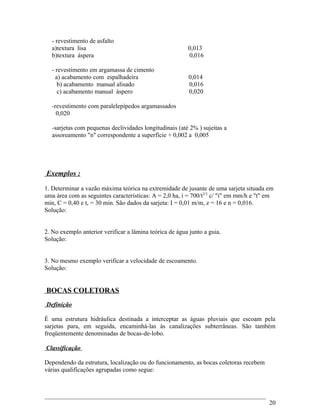 - revestimento de asfalto
a)textura lisa 0,013
b)textura áspera 0,016
- revestimento em argamassa de cimento
a) acabamento com espalhadeira 0,014
b) acabamento manual alisado 0,016
c) acabamento manual áspero 0,020
-revestimento com paralelepípedos argamassados
0,020
-sarjetas com pequenas declividades longitudinais (até 2% ) sujeitas a
assoreamento "n" correspondente a superfície + 0,002 a 0,005
Exemplos :
1. Determinar a vazão máxima teórica na extremidade de jusante de uma sarjeta situada em
uma área com as seguintes características: A = 2,0 ha, i = 700/t2/3
c/ "i" em mm/h e "t" em
min, C = 0,40 e tc = 30 min. São dados da sarjeta: I = 0,01 m/m, z = 16 e n = 0,016.
Solução:
2. No exemplo anterior verificar a lâmina teórica de água junto a guia.
Solução:
3. No mesmo exemplo verificar a velocidade de escoamento.
Solução:
BOCAS COLETORAS
Definição
É uma estrutura hidráulica destinada a interceptar as águas pluviais que escoam pela
sarjetas para, em seguida, encaminhá-las às canalizações subterrâneas. São também
freqüentemente denominadas de bocas-de-lobo.
Classificação
Dependendo da estrutura, localização ou do funcionamento, as bocas coletoras recebem
várias qualificações agrupadas como segue:
20
 