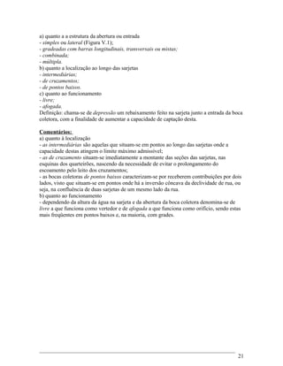 a) quanto a a estrutura da abertura ou entrada
- simples ou lateral (Figura V.1);
- gradeadas com barras longitudinais, transversais ou mistas;
- combinada;
- múltipla.
b) quanto a localização ao longo das sarjetas
- intermediárias;
- de cruzamentos;
- de pontos baixos.
c) quanto ao funcionamento
- livre;
- afogada.
Definição: chama-se de depressão um rebaixamento feito na sarjeta junto a entrada da boca
coletora, com a finalidade de aumentar a capacidade de captação desta.
Comentários:
a) quanto à localização
- as intermediárias são aquelas que situam-se em pontos ao longo das sarjetas onde a
capacidade destas atingem o limite máximo admissível;
- as de cruzamento situam-se imediatamente a montante das seções das sarjetas, nas
esquinas dos quarteirões, nascendo da necessidade de evitar o prolongamento do
escoamento pelo leito dos cruzamentos;
- as bocas coletoras de pontos baixos caracterizam-se por receberem contribuições por dois
lados, visto que situam-se em pontos onde há a inversão côncava da declividade de rua, ou
seja, na confluência de duas sarjetas de um mesmo lado da rua.
b) quanto ao funcionamento
- dependendo da altura da água na sarjeta e da abertura da boca coletora denomina-se de
livre a que funciona como vertedor e de afogada a que funciona como orifício, sendo estas
mais freqüentes em pontos baixos e, na maioria, com grades.
21
 