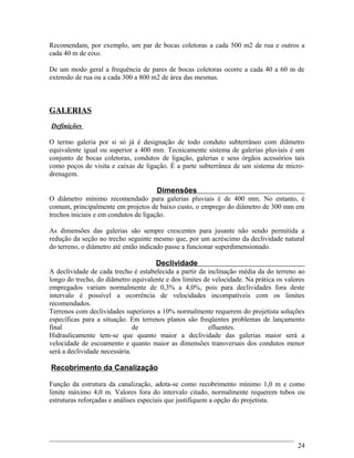 Recomendam, por exemplo, um par de bocas coletoras a cada 500 m2 de rua e outros a
cada 40 m de eixo.
De um modo geral a frequência de pares de bocas coletoras ocorre a cada 40 a 60 m de
extensão de rua ou a cada 300 a 800 m2 de área das mesmas.
GALERIAS
Definições
O termo galeria por si só já é designação de todo conduto subterrâneo com diâmetro
equivalente igual ou superior a 400 mm. Tecnicamente sistema de galerias pluviais é um
conjunto de bocas coletoras, condutos de ligação, galerias e seus órgãos acessórios tais
como poços de visita e caixas de ligação. É a parte subterrânea de um sistema de micro-
drenagem.
Dimensões
O diâmetro mínimo recomendado para galerias pluviais é de 400 mm. No entanto, é
comum, principalmente em projetos de baixo custo, o emprego do diâmetro de 300 mm em
trechos iniciais e em condutos de ligação.
As dimensões das galerias são sempre crescentes para jusante não sendo permitida a
redução da seção no trecho seguinte mesmo que, por um acréscimo da declividade natural
do terreno, o diâmetro até então indicado passe a funcionar superdimensionado.
Declividade
A declividade de cada trecho é estabelecida a partir da inclinação média da do terreno ao
longo do trecho, do diâmetro equivalente e dos limites de velocidade. Na prática os valores
empregados variam normalmente de 0,3% a 4,0%, pois para declividades fora deste
intervalo é possível a ocorrência de velocidades incompatíveis com os limites
recomendados.
Terrenos com declividades superiores a 10% normalmente requerem do projetista soluções
específicas para a situação. Em terrenos planos são freqüentes problemas de lançamento
final de efluentes.
Hidraulicamente tem-se que quanto maior a declividade das galerias maior será a
velocidade de escoamento e quanto maior as dimensões transversais dos condutos menor
será a declividade necessária.
Recobrimento da Canalização
Função da estrutura da canalização, adota-se como recobrimento mínimo 1,0 m e como
limite máximo 4,0 m. Valores fora do intervalo citado, normalmente requerem tubos ou
estruturas reforçadas e análises especiais que justifiquem a opção do projetista.
24
 