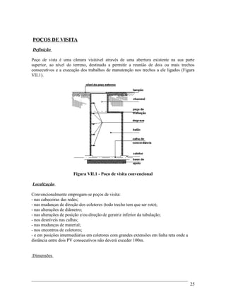 POÇOS DE VISITA
Definição
Poço de vista é uma câmara visitável através de uma abertura existente na sua parte
superior, ao nível do terreno, destinado a permitir a reunião de dois ou mais trechos
consecutivos e a execução dos trabalhos de manutenção nos trechos a ele ligados (Figura
VII.1).
Figura VII.1 - Poço de visita convencional
Localização
Convencionalmente empregam-se poços de visita:
- nas cabeceiras das redes;
- nas mudanças de direção dos coletores (todo trecho tem que ser reto);
- nas alterações de diâmetro;
- nas alterações de posição e/ou direção de geratriz inferior da tubulação;
- nos desníveis nas calhas;
- nas mudanças de material;
- nos encontros de coletores;
- e em posições intermediárias em coletores com grandes extensões em linha reta onde a
distância entre dois PV consecutivos não deverá exceder 100m.
Dimensões
25
 