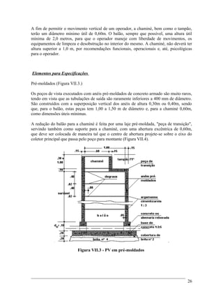A fim de permitir o movimento vertical de um operador, a chaminé, bem como o tampão,
terão um diâmetro mínimo útil de 0,60m. O balão, sempre que possível, uma altura útil
mínima de 2,0 metros, para que o operador maneje com liberdade de movimentos, os
equipamentos de limpeza e desobstrução no interior do mesmo. A chaminé, não deverá ter
altura superior a 1,0 m, por recomendações funcionais, operacionais e, até, psicológicas
para o operador.
Elementos para Especificações
Pré-moldados (Figura VII.3.)
Os poços de vista executados com anéis pré-moldados de concreto armado são muito raros,
tendo em vista que as tubulações de saída são raramente inferiores a 400 mm de diâmetro.
São construídos com a superposição vertical dos anéis de altura 0,30m ou 0,40m, sendo
que, para o balão, estas peças tem 1,00 a 1,50 m de diâmetro e, para a chaminé 0,60m,
como dimensões úteis mínimas.
A redução do balão para a chaminé é feita por uma laje pré-moldada, "peça de transição",
servindo também como suporte para a chaminé, com uma abertura excêntrica de 0,60m,
que deve ser colocada de maneira tal que o centro de abertura projete-se sobre o eixo do
coletor principal que passa pelo poço para montante (Figura VII.4).
Figura VII.3 - PV em pré-moldados
26
 