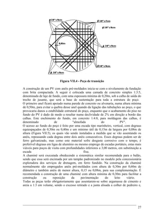 Figura VII.4 - Peça de transição
A construção de um PV com anéis pré-moldados inicia-se com o nivelamento da fundação
com brita compactada. A seguir é colocada uma camada de concreto simples 1:3:5,
denominada de laje de fundo, com uma espessura mínima de 0,20m, sob a calha de saída do
trecho de jusante, que será a base de sustentação para toda a estrutura do poço.
O primeiro anel ficará apoiado numa parede de concreto ou alvenaria, numa altura mínima
de 0,50m, para evitar a quebra desse anel quando da ligação das tubulações ao poço, o que
provocaria danos a estabilidade estrutural do poço, enquanto que o acabamento do piso no
fundo do PV é dado de modo a resultar numa declividade de 2% em direção a bordo das
calhas. Este enchimento do fundo, em concreto 1:4:8, para moldagem das calhas, é
denominado de "almofada do PV".
O acesso ao fundo do poço é feito por uma escada tipo marinheiro, vertical, com degraus
equiespaçados de 0,30m ou 0,40m e um mínimo útil de 0,15m de largura por 0,08m de
altura (Figura VII.5), os quais vão sendo instalados a medida que se vão assentando os
anéis, repousando cada degrau entre dois anéis consecutivos. Esses degraus podem ser de
ferro galvanizado, mas como este material sofre desgaste corrosivo com o tempo, é
preferível degraus em ligas de alumínio ou mesmo emprego de escadas portáteis, estas mais
viáveis para poços de visita com profundidades inferiores a 3,00 metros, em substituição a
escada fixa.
A chaminé será executada obedecendo a sistemática similar recomendada para o balão,
sendo que essa será encimada por um tampão padronizado no modelo pela concessionária
exploradora dos serviços de drenagem, em ferro fundido. Na construção da chaminé
normalmente são empregados anéis pré-moldados com altura de 0,30m por 0,60m de
diâmetro e também anéis de menor altura, 0,15 ou 0,08m, para sua complementação. É
recomendada a construção de uma chaminé com altura mínima de 0,30m para facilitar a
construção ou reposição da pavimentação do leito viário.
Todas as peças terão obrigatoriamente que assentarem-se sobre argamassa de cimento e
areia a 1:3 em volume, sendo o excesso retirado e a junta alisada a colher de pedreiro e,
27
 