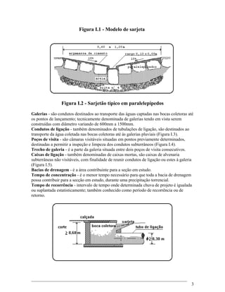 Figura I.1 - Modelo de sarjeta
Figura I.2 - Sarjetão típico em paralelepípedos
Galerias - são condutos destinados ao transporte das águas captadas nas bocas coletoras até
os pontos de lançamento; tecnicamente denominada de galerias tendo em vista serem
construídas com diâmetro variando de 600mm a 1500mm.
Condutos de ligação - também denominados de tubulações de ligação, são destinados ao
transporte da água coletada nas bocas coletoras até às galerias pluviais (Figura I.3).
Poços de visita - são câmaras visitáveis situadas em pontos previamente determinados,
destinadas a permitir a inspeção e limpeza dos condutos subterrâneos (Figura I.4).
Trecho de galeria - é a parte da galeria situada entre dois poços de visita consecutivos.
Caixas de ligação - também denominadas de caixas mortas, são caixas de alvenaria
subterrâneas não visitáveis, com finalidade de reunir condutos de ligação ou estes à galeria
(Figura I.5).
Bacias de drenagem - é a área contribuinte para a seção em estudo.
Tempo de concentração - é o menor tempo necessário para que toda a bacia de drenagem
possa contribuir para a secção em estudo, durante uma precipitação torrencial.
Tempo de recorrência - intervalo de tempo onde determinada chuva de projeto é igualada
ou suplantada estatisticamente; também conhecido como período de recorrência ou de
retorno.
3
 