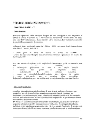 TÉCNICAS DE DIMENSIONAMENTO
PROJETO HIDRÁULICO
Dados Básicos :
Para que o projetista tenha condições de optar por uma concepção de rede de galerias e
efetuar o cálculo do sistema, faz-se necessário que inicialmente o mesmo tenha em mãos
uma série de levantamentos de dados inerentes a área em estudo. Este material basicamente
é constituído dos seguintes documentos:
- planta da área a ser drenada na escala 1:500 ou 1:1000, com curvas de níveis desenhadas
de 0,5 em 0,5 ou de 1,0 em 1,0 m
- mapa geral da bacia em escalas de 1:5000 ou 1:10000
- planta da área com indicações dos arruamentos existentes e projetados em escalas de
1:500 ou 1:1000
- secções transversais típicas e perfis longitudinais, bem como o ipo de pavimentação, das
ruas e avenidas;
- informações geotécnicas da área e do lençol freático;
- locação dos pontos de lançamento final;
- cadastramento de outros sistemas existentes;
- curvas de intensidade/duração/frequência para chuvas na região;
- outras informações que o projetista julgar necessárias.
Informações adicionais sempre são pedidas após os projetistas visitarem o local da obra.
Elaboração de Projeto
A melhor alternativa de projeto é resultado de uma série de análises preliminares que
antecedem aos cálculos definitivos para dimensionamento da rede coletora a ser
implantada. Em um bom projeto nunca é facultado o memorial justificativo da concepção
adotada, pois ele é resultado da convicção de certeza do projetista de que a hipótese é mais
viável técnica e economicamente.
De posse dos dados básicos necessários citados anteriormente, deve-se elaborar diversos
esquemas alternativos e sobre eles questionar as vantagens e desvantagens de cada um,
definindo-se por aquele que se apresentar mais viável no aspecto funcional e de acordo com
os recursos disponíveis. De um modo geral, este trabalho compreende as seguintes etapas:
30
 