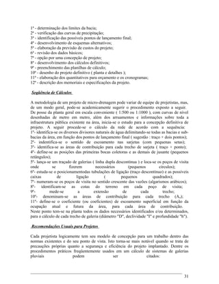 1ª - determinação dos limites da bacia;
2ª - verificação das curvas de precipitação;
3ª - identificação das possíveis pontos de lançamento final;
4ª - desenvolvimento de esquemas alternativos;
5ª - elaboração da previsão de custos do projeto;
6ª - revisão dos dados básicos;
7ª - opção por uma concepção de projeto;
8ª - desenvolvimento dos cálculos definitivos;
9ª - preenchimento das planilhas de cálculo;
10ª - desenho do projeto definitivo ( planta e detalhes );
11ª - elaboração dos quantitativos para orçamento e os cronogramas;
12ª - descrição dos memoriais e especificações da projeto.
Seqüência de Cálculos
A metodologia de um projeto de micro-drenagem pode variar de equipe de projetistas, mas,
de um modo geral, pode-se academicamente sugerir o procedimento exposto a seguir.
De posse da planta geral em escala conveniente ( 1:500 ou 1:1000 ), com curvas de nível
desenhadas de metro em metro, além dos arruamentos e informações sobre toda a
infraestrutura pública existente na área, inicia-se o estudo para a concepção definitiva de
projeto. A seguir procede-se o cálculo da rede de acordo com a sequência:
1º- identifica-se os diversos divisores naturais de água delimitando-se todas as bacias e sub-
bacias da área, em função dos pontos de lançamento final ( sugestão : traço + dois pontos);
2º- indentifica-se o sentido de escoamento nas sarjetas (com pequenas setas);
3º- identifica-se as áreas de contribuição para cada trecho de sarjeta ( traço + ponto);
4º- define-se as posições das primeiras bocas coletoras e as demais de jusante (pequenos
retângulos);
5º- lança-se um traçado de galerias ( linha dupla descontínua ) e loca-se os poços de visita
onde se fizerem necessários (pequenos círculos);
6º- estuda-se o posicionamentodas tubulações de ligação (traço descontínuo) e as possíveis
caixas de ligação ( pequenos quadrados);
7º- numeram-se os poços de visita no sentido crescente das vazões (algarismos arábicos);
8º- identificam-se as cotas do terreno em cada poço de visita;
9º- mede-se a extensão de cada trecho;
10º- denominam-se as áreas de contribuição para cada trecho (An);
11º- define-se o coeficiente (ou coeficientes) de escoamento superficial em função da
ocupação atual e futura da área, para cada área de contribuição.
Neste ponto tem-se na planta todos os dados necessários identificados e/ou determinados,
para o cálculo de cada trecho de galeria (diâmetro "D", declividade "I" e profundidade "h").
Recomendações Usuais para Projetos
Cada projetista logicamente tem seu modelo de concepção para um trabalho dentro das
normas existentes e do seu ponto de vista. Isto torna-se mais notável quando se trata de
precauções próprias quanto a segurança e eficiência do projeto implantado. Dentre os
procedimentos práticos freqüentemente usados em um cálculo de sistemas de galerias
pluviais podem ser citados:
31
 