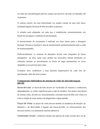As redes de microdrenagem pluvial, sempre que possível, deverão ser lançadas sob
os passeios;
O sistema coletor, em uma determinada via, poderá constar de uma rede única,
recebendo ligações de bocas-de-lobo de ambos os passeios;
A solução mais adequada, em cada rua, é estabelecida, economicamente, em
função da sua largura e condições de pavimentação;
O amortecimento do escoamento é realizado nas áreas baixas junto a drenagem
principal. Procura-se localizar a área de amortecimento preferencialmente junto à saída
do sistema projetado;
Preferencialmente, os sistemas de detenções devem estar integrados de forma
paisagística na área, neste caso, poderá ser necessário utilizar detenções ou
retenções internas ao parcelamento na forma de lagos permanentes ou secos
integrados ao uso previsto para a área;
O projeto deve estabelecer a área máxima impermeável de cada lote do
parcelamento, além das áreas comuns.
Componentes hidráulicos do sistema de redes de microdrenagem
pluvial
Bocas-de-Lobo: as bocas-de-lobo devem ser localizadas de maneira a conduzirem,
adequadamente, as vazões superficiais para a rede de condutos. Nos pontos mais baixos
do sistema viário, deverão ser, necessariamente, colocadas bocas-de-lobo com vistas a se
evitar a criação de zonas mortas com alagamentos e águas paradas.
Poços de Visita: os poços de visita devem atender às mudanças de direção, de
diâmetro e de declividade à ligação das bocas-de-lobo, ao entroncamento dos
diversos trechos e ao afastamento máximo admissível.
Canalização circular: o diâmetro mínimo das galerias de seção circular deve ser de
34
 