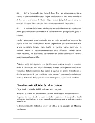 (iii) (iii) a localização das bocas-de-lobo deve ser determinada através do
cálculo da capacidade hidráulica da sarjeta, considerando-se uma altura do meio-fio
de 0,15 m e uma largura da lâmina d’água variável (estipulada caso a caso, nas
diretrizes de projeto fornecidas pela equipe de acompanhamento da prefeitura);
(iv) a melhor solução para a instalação de bocas-de-lobo é que esta seja feita em
pontos pouco a montante de cada faixa de cruzamento usada pelos pedestres, junto às
esquinas;
(v) não é conveniente a sua localização junto ao vértice de ângulo de interseção das
sarjetas de duas ruas convergentes, porque os pedestres, para cruzarem uma rua,
teriam que saltar a torrente num trecho de máxima vazão superficial e,
também, porque as torrentes convergentes pelas diferentes sarjetas teriam,
como resultante, um escoamento de velocidade em sentido contrário ao da afluência
para o interior da boca-de-lobo.
Poços de visita e de queda: o poço de visita tem a função primordial de permitir o
acesso às canalizações para limpeza e inspeção, de modo que se possam mantê-las em
bom estado de funcionamento. Sua locação é sugerida nos pontos de mudanças de
direção, cruzamento de ruas (reunião de vários coletores), mudanças de declividade e
mudança de diâmetro. O espaçamento recomendado para os poços de visita é de 50 m.
Dimensionamento hidráulico da rede de condutos
Capacidade de condução hidráulica de ruas e sarjetas
As águas, ao caírem nas áreas urbanas, escoam, inicialmente, pelos terrenos até
chegarem às ruas. Sendo as ruas abauladas (declividade transversal) e tendo
inclinação longitudinal, as águas escoarão rapidamente para as sarjetas e, destas,
ruas abaixo
O dimensionamento hidráulico pode ser obtido pela equação de Manning
transformada:
36
 
