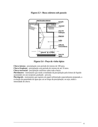 Figura I.3 - Boca coletora sob passeio
Figura I.4 - Poço de visita típico
Chuva intensa - precipitação com período de retorno de 100 anos.
Chuva freqüente - precipitação com período de retorno de até 10 anos.
Chuva torrencial - precipitação uniforme sobre toda a bacia.
Pluviômetro - instrumento que mede a totalidade da precipitação pela leitura do líquido
acumulado em um recipiente graduado - proveta.
Pluviógrafo - instrumento que registra em papel milimetrado especialmente preparado, a
evolução da quantidade de água que cai ao longo da precipitação, ou seja, mede a
intensidade de chuva.
4
 