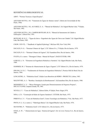 REFERÊNCIAS BIBLIOGRÁFICAS:
ABNT - "Normas Técnicas e Especificações".
AZEVEDO NETTO, J. M.. "Tratamento de Águas de Abasteci mento", Editora da Universidade de São
Paulo, 1966)
AZEVEDO NETTO, J. M., ALVAREZ, G. A. - "Manual de Hidráulica", Ed. Edgard Blucher Ltda, 7ª Edição,
São Paulo, 1982.
AZEVEDO NETTO, J. M., CAMPOS BOTELHO, M. H.. "Manual de Saneamento de Cidades e
Edificações", Editora Pini, 1991.
BOTELHO, M. H. C. - "Águas de chuva - Engenharia das Águas de Chuva nas Cidades", Ed. Edgard Blucher
Ltda, São Paulo, 1985.
CHOW, VEN TE, - " Handbook of Applied Hydrology", McGraw-Hill, New York,1964.
DACACH, N. G. - "Sistemas Urbanos de Água", LTC Editora S.A., 2ª Edição, Rio de Janeiro, 1979.
DACACH, N. G. - "Sistemas Urbanos de Esgotos", Ed. Guanabara Dois, Rio de Janeiro, 1984.
FUGITA, O. e outros - "Drenagem Urbana - Manual de Projeto", DAEE/CETESB, 1980.
GARCEZ, L. N. - "Elementos de Engenharia Hidráulica e Sanitária", Ed. Edgard Blucher Ltda, São Paulo,
1969.
HAMMER, M. J. "Sistemas de Abastecimento de Água e Esgotos", LTC Editora S.A., Rio de Janeiro, 1979.
HWANG, N. H. C. - "Fundamentos de Sistemas de Engenharia Hidráulica", Prentice-Hall do Brasil, Rio de
Janeiro, 1984.
LENCASTRE, A. - "Hidráulica Geral", Edição Luso-Brasileira da HIDRO - PROJECTO, Lisboa, 1983.
MACINTYRE, A. J. - "Bombas e Instalações de Bombeamento", Ed.Guanabara Dois, Rio de Janeiro, 1980.
MEDEIROS Fº, C. F. - "Micro-Drenagem: Estudo para Dimensionamento de Pequenos Projetos",
DEC/CCT/UFPB, Campina Grande, Pb, 1985.
NEVES, E. T. - "Curso de Hidráulica", Editora Globo, 4ª Edição, Porto Alegre,1974.
NINA, A. D. - "Construção de Redes de Esgotos Sanitários", CETESB, São Paulo, 1975.
PIMENTA, C. F. - "Curso de Hidráulica Geral", Centro Tecnológico de Hidráulica, 3ª Ed., São Paulo, 1977.
PINTO, N. L. S. [ e outros ] - "Hidrologia Básica", Ed. Edgard Blucher Ltda, São Paulo, 1976.
SILVESTRE, P. - "Hidráulica Geral", LTC Editora S.A., Rio de Janeiro, 1973.
STEEL, E. W. - " Abastecimento de Água - Sistema de Esgotos", Ed. Ao Livro Técnico S.A., Rio de Janeiro,
1966.
42
 