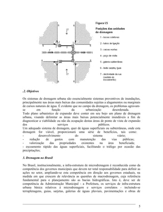 .2. Objetivos
Os sistemas de drenagem urbana são essencialmente sistemas preventivos de inundações,
principalmente nas áreas mais baixas das comunidades sujeitas a alagamentos ou marginais
de cursos naturais de água. É evidente que no campo da drenagem, os problemas agravam-
se em função da urbanização desordenada.
Todo plano urbanístico de expansão deve conter em seu bojo um plano de drenagem
urbana, visando delimitar as áreas mais baixas potencialmente inundáveis a fim de
diagnosticar a viabilidade ou não da ocupação destas áreas de ponto de vista de expansão
dos serviços públicos.
Um adequado sistema de drenagem, quer de águas superficiais ou subterrâneas, onde esta
drenagem for viável, proporcionará uma série de benefícios, tais como:
- desenvolvimento do sistema viário;
- redução de gastos com manutenção das vias públicas;
- valorização das propriedades existentes na área beneficiada;
- escoamento rápido das águas superficiais, facilitando o tráfego por ocasião das
precipitações;
3. Drenagem no Brasil
No Brasil, institucionalmente, a infra-estrutura de microdrenagem é reconhecida como da
competência dos governos municipais que devem ter total responsabilidade para definir as
ações no setor, ampliando-se esta competência em direção aos governos estaduais, na
medida em que crescem de relevância as questões de macrodrenagem, cuja referência
fundamental para o planejamento são as bacias hidrográficas. Isto é, deve ser de
competência da Administração Municipal - a Prefeitura, os serviços de infra-estrutura
urbana básica relativos à microdrenagem e serviços correlatos - incluindo-se
terraplenagens, guias, sarjetas, galerias de águas pluviais, pavimentações e obras de
5
 
