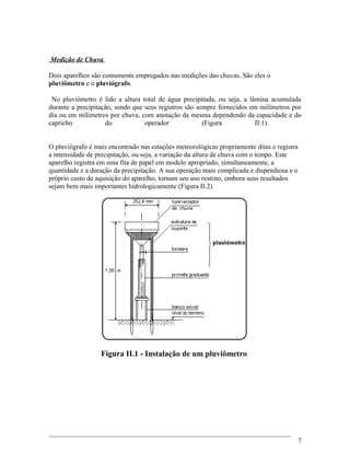 Medição de Chuva
Dois aparelhos são comumente empregados nas medições das chuvas. São eles o
pluviômetro e o pluviógrafo.
No pluviômetro é lido a altura total de água precipitada, ou seja, a lâmina acumulada
durante a precipitação, sendo que seus registros são sempre fornecidos em milímetros por
dia ou em milímetros por chuva, com anotação da mesma dependendo da capacidade e do
capricho do operador (Figura II.1).
O pluviógrafo é mais encontrado nas estações meteorológicas propriamente ditas e registra
a intensidade de precipitação, ou seja, a variação da altura de chuva com o tempo. Este
aparelho registra em uma fita de papel em modelo apropriado, simultaneamente, a
quantidade e a duração da precipitação. A sua operação mais complicada e dispendiosa e o
próprio custo de aquisição do aparelho, tornam seu uso restrito, embora seus resultados
sejam bem mais importantes hidrologicamente (Figura II.2).
Figura II.1 - Instalação de um pluviômetro
7
 
