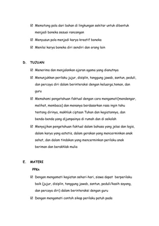  Memotong pola dari bahan di lingkungan sekitar untuk dibentuk
menjadi boneka sesuai rancangan
 Menyusun pola menjadi karya kreatif boneka
 Menilai karya boneka diri sendiri dan orang lain
D. TUJUAN
 Menerima dan menjalankan ajaran agama yang dianutnya
 Menunjukkan perilaku jujur, disiplin, tanggung jawab, santun, peduli,
dan percaya diri dalam berinteraksi dengan keluarga,teman, dan
guru
 Memahami pengetahuan faktual dengan cara mengamati[mendengar,
melihat, membaca] dan menanya berdasarkan rasa ingin tahu
tentang dirinya, makhluk ciptaan Tuhan dan kegiatannya, dan
benda-benda yang dijumpainya di rumah dan di sekolah
 Menyajikan pengetahuan faktual dalam bahasa yang jelas dan logis,
dalam karya yang estetis, dalam gerakan yang mencerminkan anak
sehat, dan dalam tindakan yang mencerminkan perilaku anak
beriman dan berakhlak mulia
E. MATERI
PPKn
 Dengan mengamati kegiatan sehari-hari, siswa dapat berperilaku
baik (jujur, disiplin, tanggung jawab, santun, peduli/kasih sayang,
dan percaya diri) dalam berinteraksi dengan guru
 Dengan mengamati contoh sikap perilaku patuh pada
 