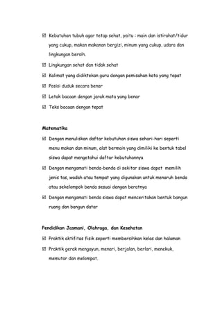  Kebutuhan tubuh agar tetap sehat, yaitu : main dan istirahat/tidur
yang cukup, makan makanan bergizi, minum yang cukup, udara dan
lingkungan bersih.
 Lingkungan sehat dan tidak sehat
 Kalimat yang didiktekan guru dengan pemisahan kata yang tepat
 Posisi duduk secara benar
 Letak bacaan dengan jarak mata yang benar
 Teks bacaan dengan tepat
Matematika
 Dengan menuliskan daftar kebutuhan siswa sehari-hari seperti
menu makan dan minum, alat bermain yang dimiliki ke bentuk tabel
siswa dapat mengetahui daftar kebutuhannya
 Dengan mengamati benda-benda di sekitar siswa dapat memilih
jenis tas, wadah atau tempat yang digunakan untuk menaruh benda
atau sekelompok benda sesuai dengan beratnya
 Dengan mengamati benda siswa dapat menceritakan bentuk bangun
ruang dan bangun datar
Pendidikan Jasmani, Olahraga, dan Kesehatan
 Praktik aktifitas fisik seperti membersihkan kelas dan halaman
 Praktik gerak mengayun, menari, berjalan, berlari, menekuk,
memutar dan melompat.
 