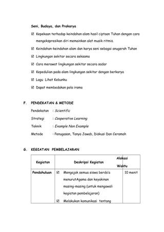 Seni, Budaya, dan Prakarya
 Kepekaan terhadap keindahan alam hasil ciptaan Tuhan dengan cara
mengekspresikan diri memainkan alat musik ritmis.
 Keindahan-keindahan alam dan karya seni sebagai anugerah Tuhan
 Lingkungan sekitar secara seksama
 Cara merawat lingkungan sekitar secara sadar
 Kepedulian pada alam lingkungan sekitar dengan berkarya
 Lagu Lihat Kebunku
 Dapat membedakan pola irama
F. PENDEKATAN & METODE
Pendekatan : Scientific
Strategi : Cooperative Learning
Teknik : Example Non Example
Metode : Penugasan, Tanya Jawab, Diskusi Dan Ceramah
G. KEGIATAN PEMBELAJARAN
Kegiatan Deskripsi Kegiatan
Alokasi
Waktu
Pendahuluan  Mengajak semua siswa berdo’a
menurutAgama dan keyakinan
masing-masing (untuk mengawali
kegiatan pembelajaran)
 Melakukan komunikasi tentang
10 menit
 
