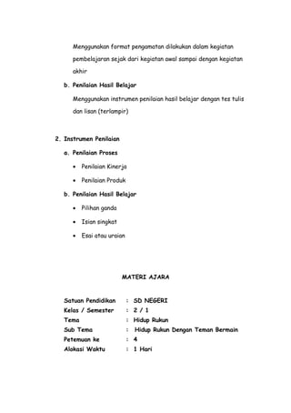 Menggunakan format pengamatan dilakukan dalam kegiatan
pembelajaran sejak dari kegiatan awal sampai dengan kegiatan
akhir
b. Penilaian Hasil Belajar
Menggunakan instrumen penilaian hasil belajar dengan tes tulis
dan lisan (terlampir)
2. Instrumen Penilaian
a. Penilaian Proses
• Penilaian Kinerja
• Penilaian Produk
b. Penilaian Hasil Belajar
• Pilihan ganda
• Isian singkat
• Esai atau uraian
MATERI AJARA
Satuan Pendidikan : SD NEGERI
Kelas / Semester : 2 / 1
Tema : Hidup Rukun
Sub Tema : Hidup Rukun Dengan Teman Bermain
Petemuan ke : 4
Alokasi Waktu : 1 Hari
 