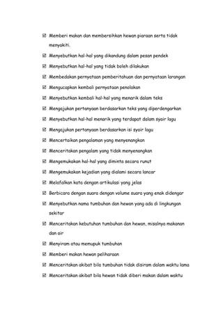  Memberi makan dan membersihkan hewan piaraan serta tidak
menyakiti.
 Menyebutkan hal-hal yang dikandung dalam pesan pendek
 Menyebutkan hal-hal yang tidak boleh dilakukan
 Membedakan pernyataan pemberitahuan dan pernyataan larangan
 Mengucapkan kembali pernyataan penolakan
 Menyebutkan kembali hal-hal yang menarik dalam teks
 Mengajukan pertanyaan berdasarkan teks yang diperdengarkan
 Menyebutkan hal-hal menarik yang terdapat dalam syair lagu
 Mengajukan pertanyaan berdasarkan isi syair lagu
 Mencertaikan pengalaman yang menyenangkan
 Menceritakan pengalam yang tidak menyenangkan
 Mengemukakan hal-hal yang diminta secara runut
 Mengemukakan kejadian yang dialami secara lancar
 Melafalkan kata dengan artikulasi yang jelas
 Berbicara dengan suara dengan volume suara yang enak didengar
 Menyebutkan nama tumbuhan dan hewan yang ada di lingkungan
sekitar
 Menceritakan kebutuhan tumbuhan dan hewan, misalnya makanan
dan air
 Menyiram atau memupuk tumbuhan
 Memberi makan hewan peliharaan
 Menceritakan akibat bila tumbuhan tidak disiram dalam waktu lama
 Menceritakan akibat bila hewan tidak diberi makan dalam waktu
 