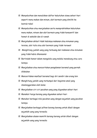  Menyebutkan dan menuliskan daftar kebutuhan siswa sehari-hari
seperti menu makan dan minum, alat bermain yang dimiliki ke
bentuk tabel
 Menyebutkan atau menjelaskan serta mempraktekkan kebutuhan
menu makan, minum dan alat bermain yang tidak konsumtif dan
hemat di sekolah dan di rumah
 Menjelaskan akibat tidak habisnya makanan atau minuman yang
tersisa, alat tulis atau alat bermain yang tidak terawat
 Menghitung jumlah uang yang terbuang dari makanan atau minuman
yang tidak habis dikonsumsi
 Bertindak hemat dalam mengelola uang melalui menabung atau cara
lainnya
 Menjelaskan atau menceritakan pengalaman beramal yang pernah
dilakukan
 Menceritakan manfaat beramal bagi diri sendiri dan orang lain
 Menghitung jumlah uang terkumpul dari kegiatan amal yang
diselenggarakan oleh kelas
 Menjelaskan ciri-ciri pecahan uang yang digunakan sehari-hari
 Menaksir harga barang yang digunakan sehari-hari
 Menukar berbagai nilai pecahan uang dengan sejumlah uang pecahan
lainnya
 Menjelaskan berbagai pilihan barang-barang untuk dibeli dengan
sejumlah uang yang tersedia
 Menjelaskan alasan memilih barang-barang untuk dibeli dengan
sejumlah uang yang tersedia
 