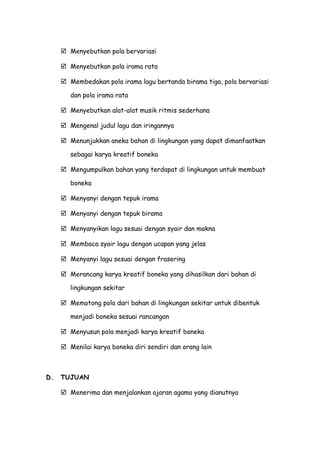  Menyebutkan pola bervariasi
 Menyebutkan pola irama rata
 Membedakan pola irama lagu bertanda birama tiga, pola bervariasi
dan pola irama rata
 Menyebutkan alat-alat musik ritmis sederhana
 Mengenal judul lagu dan iringannya
 Menunjukkan aneka bahan di lingkungan yang dapat dimanfaatkan
sebagai karya kreatif boneka
 Mengumpulkan bahan yang terdapat di lingkungan untuk membuat
boneka
 Menyanyi dengan tepuk irama
 Menyanyi dengan tepuk birama
 Menyanyikan lagu sesuai dengan syair dan makna
 Membaca syair lagu dengan ucapan yang jelas
 Menyanyi lagu sesuai dengan frasering
 Merancang karya kreatif boneka yang dihasilkan dari bahan di
lingkungan sekitar
 Memotong pola dari bahan di lingkungan sekitar untuk dibentuk
menjadi boneka sesuai rancangan
 Menyusun pola menjadi karya kreatif boneka
 Menilai karya boneka diri sendiri dan orang lain
D. TUJUAN
 Menerima dan menjalankan ajaran agama yang dianutnya
 