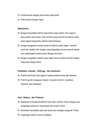  Letak bacaan dengan jarak mata yang benar
 Teks bacaan dengan tepat
Matematika
 Dengan menuliskan daftar kebutuhan siswa sehari-hari seperti
menu makan dan minum, alat bermain yang dimiliki ke bentuk tabel
siswa dapat mengetahui daftar kebutuhannya
 Dengan mengamati benda-benda di sekitar siswa dapat memilih
jenis tas, wadah atau tempat yang digunakan untuk menaruh benda
atau sekelompok benda sesuai dengan beratnya
 Dengan mengamati benda siswa dapat menceritakan bentuk bangun
ruang dan bangun datar
Pendidikan Jasmani, Olahraga, dan Kesehatan
 Praktik aktifitas fisik seperti membersihkan kelas dan halaman
 Praktik gerak mengayun, menari, berjalan, berlari, menekuk,
memutar dan melompat.
Seni, Budaya, dan Prakarya
 Kepekaan terhadap keindahan alam hasil ciptaan Tuhan dengan cara
mengekspresikan diri memainkan alat musik ritmis.
 Keindahan-keindahan alam dan karya seni sebagai anugerah Tuhan
 Lingkungan sekitar secara seksama
 