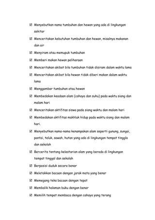  Menyebutkan nama tumbuhan dan hewan yang ada di lingkungan
sekitar
 Menceritakan kebutuhan tumbuhan dan hewan, misalnya makanan
dan air
 Menyiram atau memupuk tumbuhan
 Memberi makan hewan peliharaan
 Menceritakan akibat bila tumbuhan tidak disiram dalam waktu lama
 Menceritakan akibat bila hewan tidak diberi makan dalam waktu
lama
 Menggambar tumbuhan atau hewan
 Membedakan keadaan alam (cahaya dan suhu) pada waktu siang dan
malam hari
 Menceritakan aktifitas siswa pada siang waktu dan malam hari
 Membedakan aktifitas makhluk hidup pada waktu siang dan malam
hari.
 Menyebutkan nama-nama kenampakan alam seperti gunung, sungai,
pantai, teluk, sawah, hutan yang ada di lingkungan tempat tinggla
dan sekolah
 Bercerita tentang kelestarian alam yang berada di lingkungan
tempat tinggal dan sekolah
 Berposisi duduk secara benar
 Meletakkan bacaan dengan jarak mata yang benar
 Memegang teks bacaan dengan tepat
 Membalik halaman buku dengan benar
 Memilih tempat membaca dengan cahaya yang terang
 