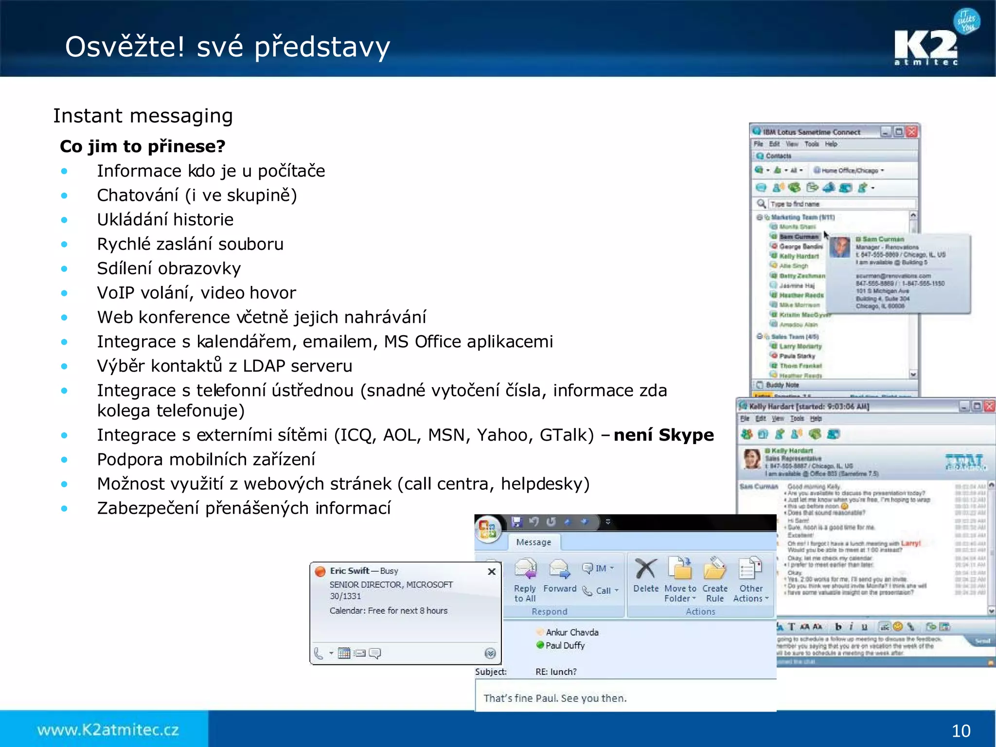 Instant messaging Co jim to přinese? Informace kdo je u počítače Chatování (i ve skupině) Ukládání historie Rychlé zaslání souboru Sdílení obrazovky VoIP volání, video hovor Web konference včetně jejich nahrávání Integrace s kalendářem, emailem, MS Office aplikacemi Výběr kontaktů z LDAP serveru Integrace s telefonní ústřednou (snadné vytočení čísla, informace zda  kolega telefonuje) Integrace s externími sítěmi (ICQ, AOL, MSN, Yahoo, GTalk) –  není Skype Podpora mobilních zařízení Možnost využití z webových stránek (call centra, helpdesky) Zabezpečení přenášených informací 