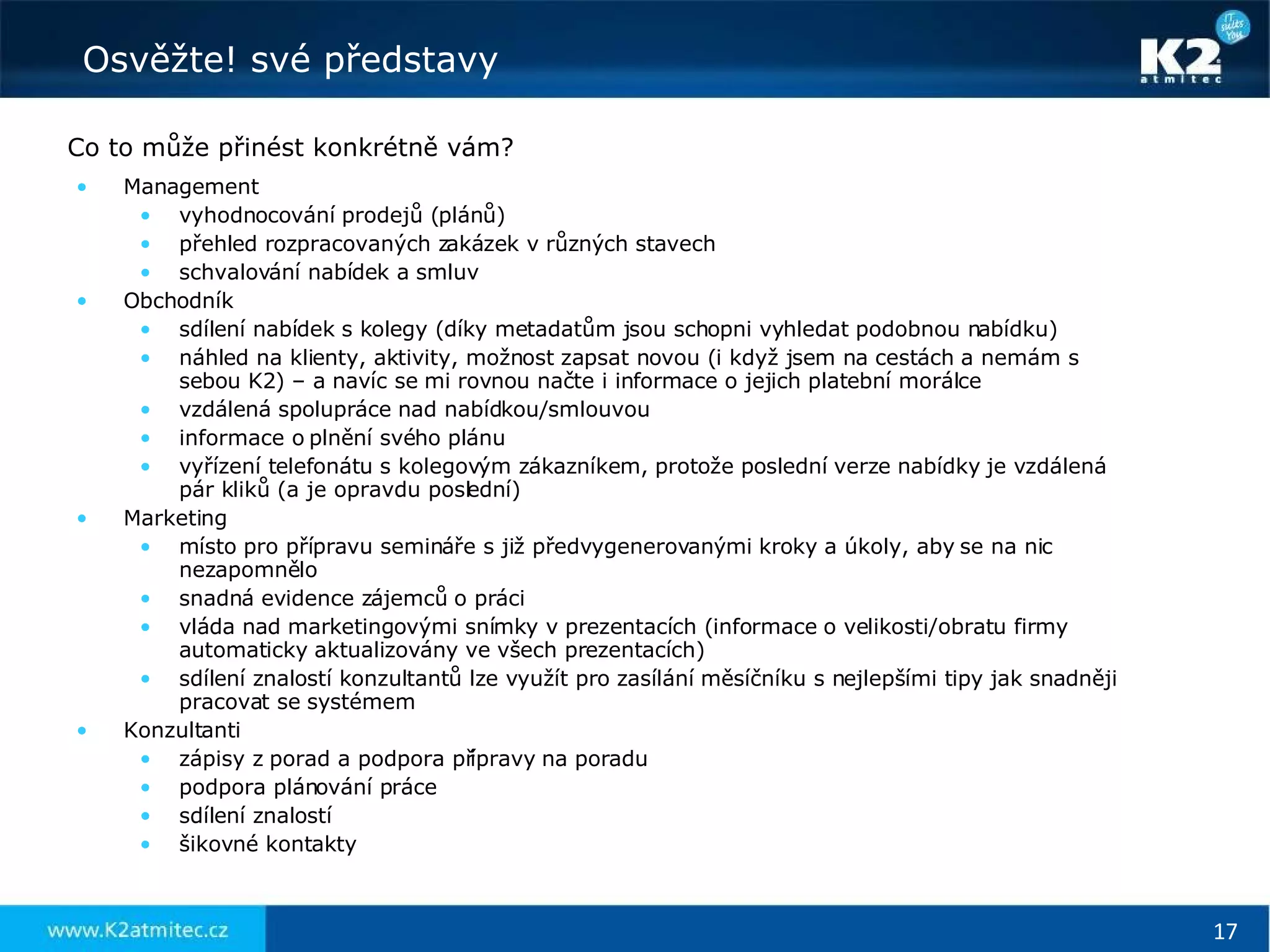 Co to může přinést konkrétně vám? Management vyhodnocování prodejů (plánů) přehled rozpracovaných zakázek v různých stavech schvalování nabídek a smluv Obchodník sdílení nabídek s kolegy (díky metadatům jsou schopni vyhledat podobnou nabídku) náhled na klienty, aktivity, možnost zapsat novou (i když jsem na cestách a nemám s sebou K2) – a navíc se mi rovnou načte i informace o jejich platební morálce vzdálená spolupráce nad nabídkou/smlouvou informace o plnění svého plánu vyřízení telefonátu s kolegovým zákazníkem, protože poslední verze nabídky je vzdálená pár kliků (a je opravdu poslední) Marketing místo pro přípravu semináře s již předvygenerovanými kroky a úkoly, aby se na nic nezapomnělo snadná evidence zájemců o práci vláda nad marketingovými snímky v prezentacích (informace o velikosti/obratu firmy automaticky aktualizovány ve všech prezentacích) sdílení znalostí konzultantů lze využít pro zasílání měsíčníku s nejlepšími tipy jak snadněji pracovat se systémem Konzultanti zápisy z porad a podpora přípravy na poradu podpora plánování práce sdílení znalostí šikovné kontakty 