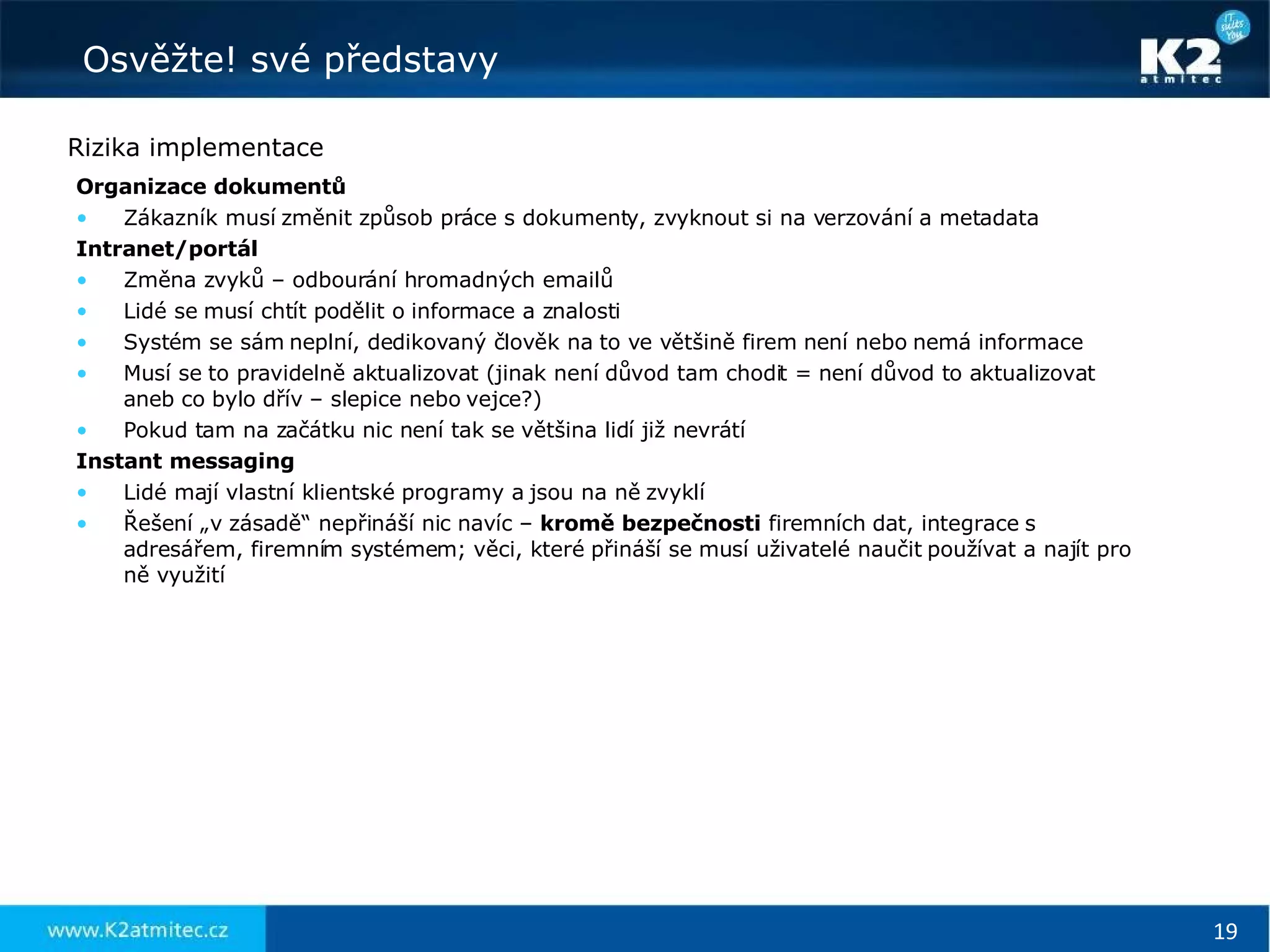 Rizika implementace Organizace dokumentů Zákazník musí změnit způsob práce s dokumenty, zvyknout si na verzování a metadata Intranet/portál Změna zvyků – odbourání hromadných emailů Lidé se musí chtít podělit o informace a znalosti Systém se sám neplní, dedikovaný člověk na to ve většině firem není nebo nemá informace Musí se to pravidelně aktualizovat (jinak není důvod tam chodit = není důvod to aktualizovat aneb co bylo dřív – slepice nebo vejce?) Pokud tam na začátku nic není tak se většina lidí již nevrátí Instant messaging Lidé mají vlastní klientské programy a jsou na ně zvyklí Řešení „v zásadě“ nepřináší nic navíc –  kromě   bezpečnosti  firemních dat, integrace s adresářem, firemním systémem; věci, které přináší se musí uživatelé naučit používat a najít pro ně využití 
