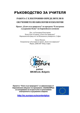 РЪКОВОДСТВО ЗА УЧИТЕЛЯ
РАБОТА С ЕЛЕКТРОННИ ОПРЕДЕЛИТЕЛИ В
ОБУЧЕНИЕТО ПО БИОЛОГИЯ И ЕКОЛОГИЯ
Проект „Ключ към природата” по програма “Електронно
съдържание Плюс” на Европейската комисия
Доц. д-р Екатерина Кожухарова
Консултант по проект „Ключ към природата”
Фармацевтичен факултет на Медицински университет, София
Пенчо Михнев
Координатор за България по проект „Ключ към природата”
Фирма „БИКАМ” ООД, София
Проектът “Ключ към природата” е съфинансиран от
Европейската общност по програмата eContentPlus
за осигуряване на по-достъпно и използваемо
електронното съдържание в Европа
http://ec.europa.eu/econtentplus
 