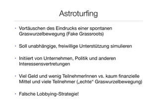 Astroturﬁng
•   Vortäuschen des Eindrucks einer spontanen
    Graswurzelbewegung (Fake Grassroots)

•   Soll unabhängige, freiwillige Unterstützung simulieren

•   Initiiert von Unternehmen, Politik und anderen
    Interessensvertretungen

•   Viel Geld und wenig TeilnehmerInnen vs. kaum ﬁnanzielle
    Mittel und viele Teilnehmer („echte“ Graswurzelbewegung)

•   Falsche Lobbying-Strategie!
 