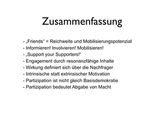 Zusammenfassung
- „Friends“ = Reichweite und Mobilisierungspotenzial
- Informieren! Involvieren! Mobilisieren!
- „Support your Supporters!“
- Engagement durch resonanzfähige Inhalte
- Wirkung definiert sich über die Nachfrager
- Intrinsische statt extrinsischer Motivation
- Partizipation ist nicht gleich Basisdemokratie
- Partizipation bedeutet Abgabe von Macht
 