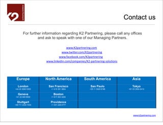 Contact us

        For further information regarding K2 Partnering, please call any offices
                 and ask to speak with one of our Managing Partners.

                                    www.K2partnering.com
                                www.twitter.com/K2partnering
                              www.facebook.com/K2partnering
                      www.linkedin.com/companies/K2-partnering-solutions




 Europe              North America              South America                  Asia
   London              San Francisco                 Sao Paulo                 Tokyo
+44 20 3060 5353         +1 415 391 3804            +55 11 3020 6198        +81 03 3504 2412

   Geneva                  Boston
 +41 22 909 6900         +1 617 263 3200

  Stuttgart              Providence
+49 711 2200 7400        +1 401 228 0777




                                                                                www.k2partnering.com
 