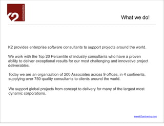 What we do!




K2 provides enterprise software consultants to support projects around the world.

We work with the Top 20 Percentile of industry consultants who have a proven
ability to deliver exceptional results for our most challenging and innovative project
deliverables.

Today we are an organization of 200 Associates across 9 offices, in 4 continents,
supplying over 750 quality consultants to clients around the world.

We support global projects from concept to delivery for many of the largest most
dynamic corporations.




                                                                             www.k2partnering.com
 