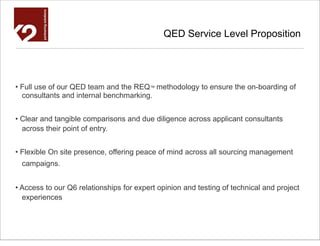 QED Service Level Proposition




• Full use of our QED team and the REQ™ methodology to ensure the on-boarding of
  consultants and internal benchmarking.


• Clear and tangible comparisons and due diligence across applicant consultants
  across their point of entry.


• Flexible On site presence, offering peace of mind across all sourcing management
  campaigns.


• Access to our Q6 relationships for expert opinion and testing of technical and project
  experiences
 
