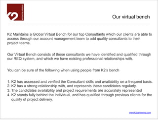 Our virtual bench


K2 Maintains a Global Virtual Bench for our top Consultants which our clients are able to
access through our account management team to add quality consultants to their
project teams.


Our Virtual Bench consists of those consultants we have identiﬁed and qualiﬁed through
our REQ system, and which we have existing professional relationships with.


You can be sure of the following when using people from K2’s bench


1. K2 has assessed and verified the Consultant skills and availability on a frequent basis.
2. K2 has a strong relationship with, and represents these candidates regularly.
3. The candidates availability and project requirements are accurately represented
4. K2 stands fully behind the individual, and has qualified through previous clients for the
   quality of project delivery.


                                                                             www.k2partnering.com
 